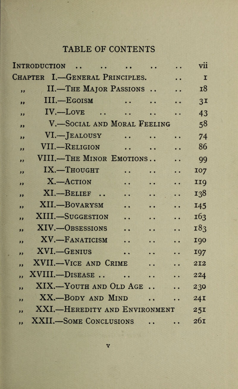 TABLE OF CONTENTS Introduction. Chapter I.—General Principles. „ II.—The Major Passions .. „ III.—Egoism „ IV.—Love . „ V.—Social and Moral Feeling „ VI.—Jealousy „ VII.—Religion „ VIII.—The Minor Emotions .. „ IX.—Thought „ X.—Action „ XI.—Belief. „ XII.—Bovarysm „ XIII.—Suggestion „ XIV.—Obsessions „ XV.—Fanaticism „ XVI.—Genius „ XVII.—Vice and Crime „ XVIII.—Disease. „ XIX.—Youth and Old Age .. „ XX.—Body and Mind „ XXI.—Heredity and Environment „ XXII.—Some Conclusions vii r 18 3i 43 58 74 86 99 107 119 138 145 163 183 190 197 212 224 230 241 251 261