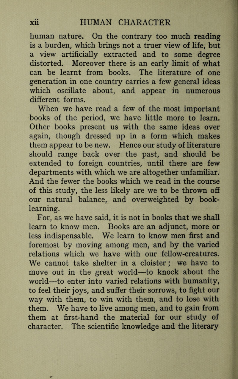 human nature. On the contrary too much reading is a burden, which brings not a truer view of life, but a view artificially extracted and to some degree distorted. Moreover there is an early limit of what can be learnt from books. The literature of one generation in one country carries a few general ideas which oscillate about, and appear in numerous different forms. When we have read a few of the most important books of the period, we have little more to learn. Other books present us with the same ideas over again, though dressed up in a form which makes them appear to be new. Hence our study of literature should range back over the past, and should be extended to foreign countries, until there are few departments with which we are altogether unfamiliar. And the fewer the books which we read in the course of this study, the less likely are we to be thrown off our natural balance, and overweighted by book¬ learning. For, as we have said, it is not in books that we shall learn to know men. Books are an adjunct, more or less indispensable. We learn to know men first and foremost by moving among men, and by the varied relations which we have with our fellow-creatures. We cannot take shelter in a cloister; we have to move out in the great world—to knock about the world—to enter into varied relations with humanity, to feel their joys, and suffer their sorrows, to fight our way with them, to win with them, and to lose with them. We have to live among men, and to gain from them at first-hand the material for our study of character. The scientific knowledge and the literary