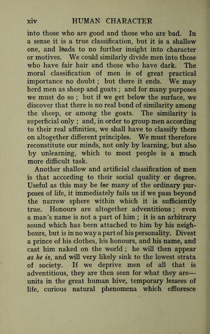 into those who are good and those who are bad. In a sense it is a true classification, but it is a shallow one, and leads to no further insight into character or motives. We could similarly divide men into those who have fair hair and those who have dark. The moral classification of men is of great practical importance no doubt; but there it ends. We may herd men as sheep and goats ; and for many purposes we must do so ; but if we get below the surface, we discover that there is no real bond of similarity among the sheep, or among the goats. The similarity is superficial only ; and, in order to group men according to their real affinities, we shall have to classify them on altogether different principles. We must therefore reconstitute our minds, not only by learning, but also by unlearning, which to most people is a much more difficult task. Another shallow and artificial classification of men is that according to their social quality or degree. Useful as this may be for many of the ordinary pur¬ poses of life, it immediately fails us if we pass beyond the narrow sphere within which it is sufficiently true. Honours are altogether adventitious; even a man’s name is not a part of him ; it is an arbitrary sound which has been attached to him by his neigh¬ bours, but is in no way a part of his personality. Divest a prince of his clothes, his honours, and his name, and cast him naked on the world ; he will then appear as he is, and will very likely sink to the lowest strata of society. If we deprive men of all that is adventitious, they are then seen for what they are— units in the great human hive, temporary lessees of life, curious natural phenomena which effloresce