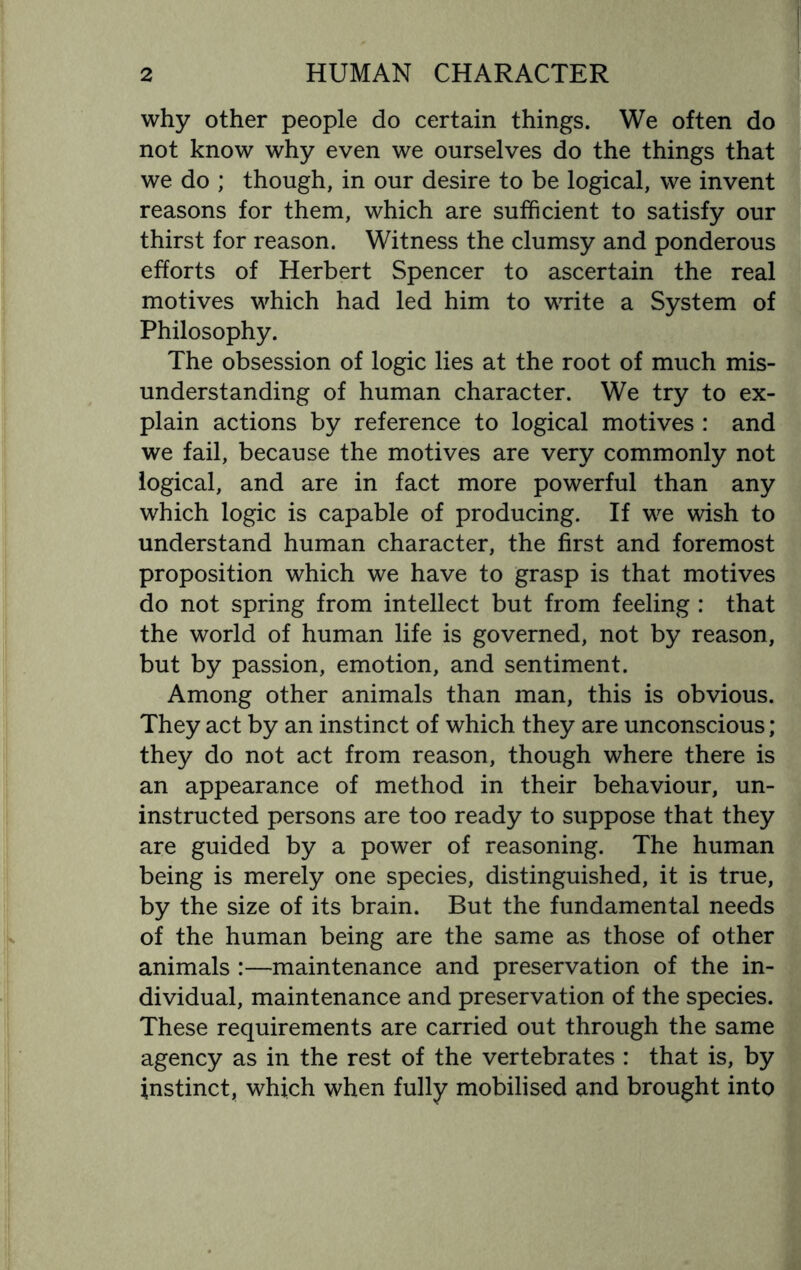 why other people do certain things. We often do not know why even we ourselves do the things that we do ; though, in our desire to be logical, we invent reasons for them, which are sufficient to satisfy our thirst for reason. Witness the clumsy and ponderous efforts of Herbert Spencer to ascertain the real motives which had led him to write a System of Philosophy. The obsession of logic lies at the root of much mis¬ understanding of human character. We try to ex¬ plain actions by reference to logical motives : and we fail, because the motives are very commonly not logical, and are in fact more powerful than any which logic is capable of producing. If we wish to understand human character, the first and foremost proposition which we have to grasp is that motives do not spring from intellect but from feeling : that the world of human life is governed, not by reason, but by passion, emotion, and sentiment. Among other animals than man, this is obvious. They act by an instinct of which they are unconscious; they do not act from reason, though where there is an appearance of method in their behaviour, un¬ instructed persons are too ready to suppose that they are guided by a power of reasoning. The human being is merely one species, distinguished, it is true, by the size of its brain. But the fundamental needs of the human being are the same as those of other animals :—maintenance and preservation of the in¬ dividual, maintenance and preservation of the species. These requirements are carried out through the same agency as in the rest of the vertebrates : that is, by instinct, which when fully mobilised and brought into