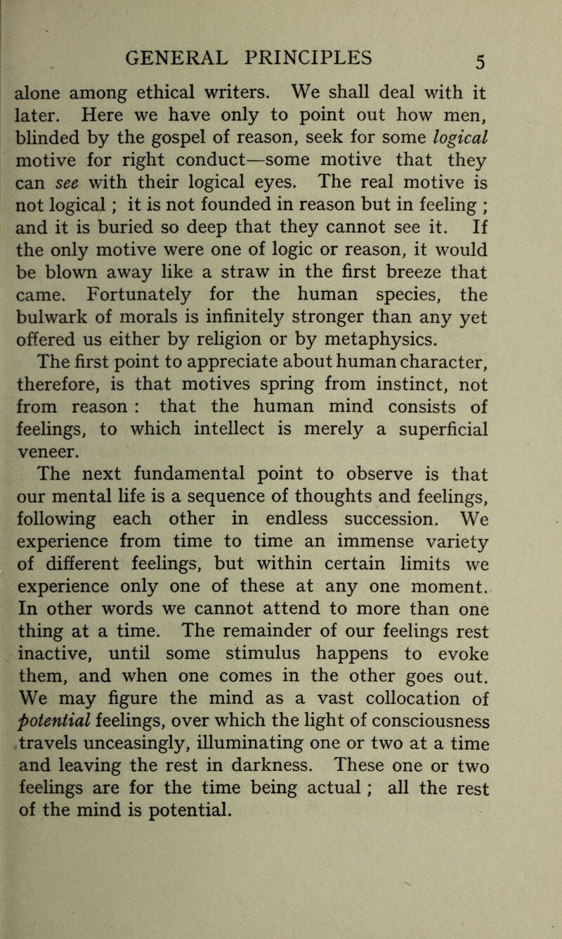 alone among ethical writers. We shall deal with it later. Here we have only to point out how men, blinded by the gospel of reason, seek for some logical motive for right conduct—some motive that they can see with their logical eyes. The real motive is not logical; it is not founded in reason but in feeling ; and it is buried so deep that they cannot see it. If the only motive were one of logic or reason, it would be blown away like a straw in the first breeze that came. Fortunately for the human species, the bulwark of morals is infinitely stronger than any yet offered us either by religion or by metaphysics. The first point to appreciate about human character, therefore, is that motives spring from instinct, not from reason : that the human mind consists of feelings, to which intellect is merely a superficial veneer. The next fundamental point to observe is that our mental life is a sequence of thoughts and feelings, following each other in endless succession. We experience from time to time an immense variety of different feelings, but within certain limits we experience only one of these at any one moment. In other words we cannot attend to more than one thing at a time. The remainder of our feelings rest inactive, until some stimulus happens to evoke them, and when one comes in the other goes out. We may figure the mind as a vast collocation of potential feelings, over which the light of consciousness travels unceasingly, illuminating one or two at a time and leaving the rest in darkness. These one or two feelings are for the time being actual; all the rest of the mind is potential.