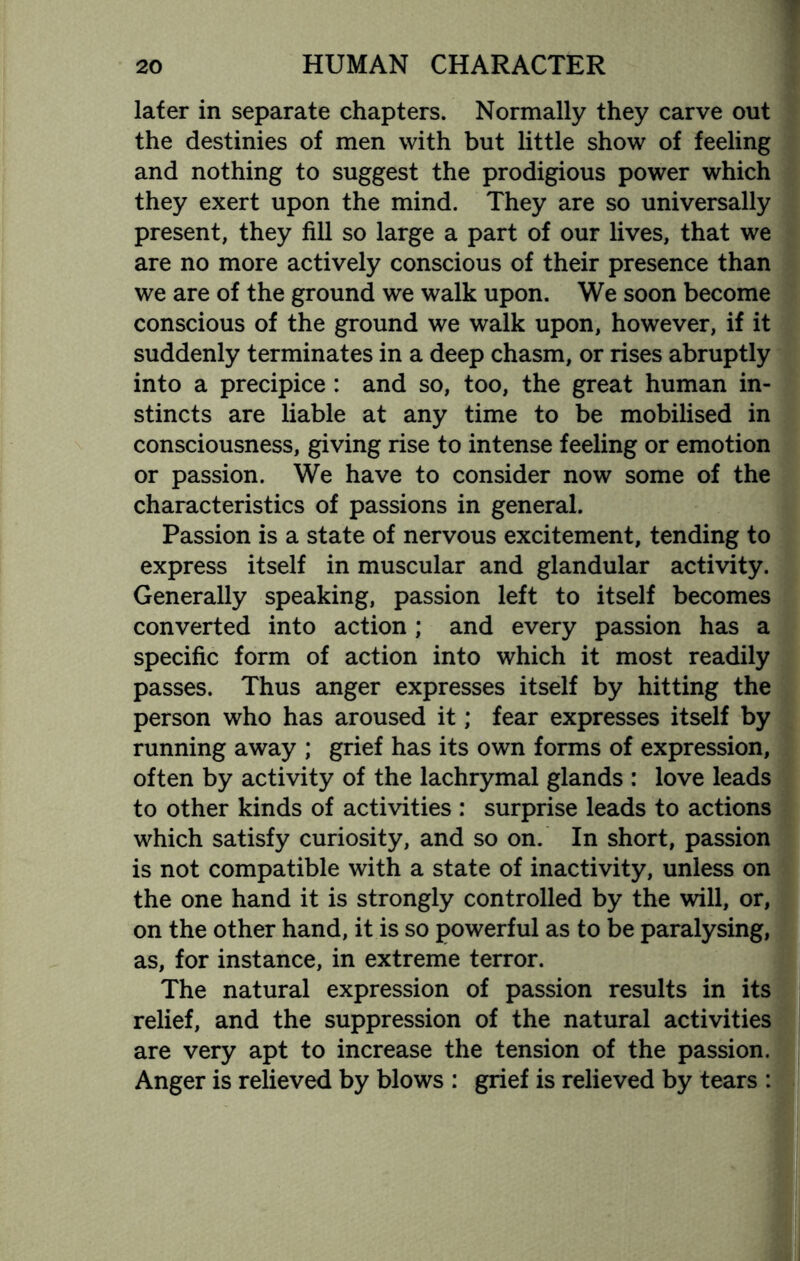 lafer in separate chapters. Normally they carve out the destinies of men with but little show of feeling and nothing to suggest the prodigious power which they exert upon the mind. They are so universally present, they fill so large a part of our lives, that we are no more actively conscious of their presence than we are of the ground we walk upon. We soon become conscious of the ground we walk upon, however, if it suddenly terminates in a deep chasm, or rises abruptly into a precipice : and so, too, the great human in¬ stincts are liable at any time to be mobilised in consciousness, giving rise to intense feeling or emotion or passion. We have to consider now some of the characteristics of passions in general. Passion is a state of nervous excitement, tending to express itself in muscular and glandular activity. Generally speaking, passion left to itself becomes converted into action; and every passion has a specific form of action into which it most readily passes. Thus anger expresses itself by hitting the person who has aroused it; fear expresses itself by running away ; grief has its own forms of expression, often by activity of the lachrymal glands : love leads to other kinds of activities : surprise leads to actions which satisfy curiosity, and so on. In short, passion is not compatible with a state of inactivity, unless on the one hand it is strongly controlled by the will, or, on the other hand, it is so powerful as to be paralysing, as, for instance, in extreme terror. The natural expression of passion results in its relief, and the suppression of the natural activities are very apt to increase the tension of the passion. Anger is relieved by blows : grief is relieved by tears :