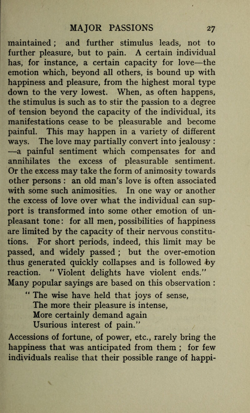 maintained; and further stimulus leads, not to further pleasure, but to pain. A certain individual has, for instance, a certain capacity for love—the emotion which, beyond all others, is bound up with happiness and pleasure, from the highest moral type down to the very lowest. When, as often happens, the stimulus is such as to stir the passion to a degree of tension beyond the capacity of the individual, its manifestations cease to be pleasurable and become painful. This may happen in a variety of different ways. The love may partially convert into jealousy : —a painful sentiment which compensates for and annihilates the excess of pleasurable sentiment. Or the excess may take the form of animosity towards other persons : an old man's love is often associated with some such animosities. In one way or another the excess of love over what the individual can sup¬ port is transformed into some other emotion of un¬ pleasant tone: for all men, possibilities of happiness are limited by the capacity of their nervous constitu¬ tions. For short periods, indeed, this limit may be passed, and widely passed ; but the over-emotion thus generated quickly collapses and is followed by reaction.  Violent delights have violent ends. Many popular sayings are based on this observation :  The wise have held that joys of sense, The more their pleasure is intense, More certainly demand again Usurious interest of pain. Accessions of fortune, of power, etc., rarely bring the happiness that was anticipated from them ; for few individuals realise that their possible range of happi-