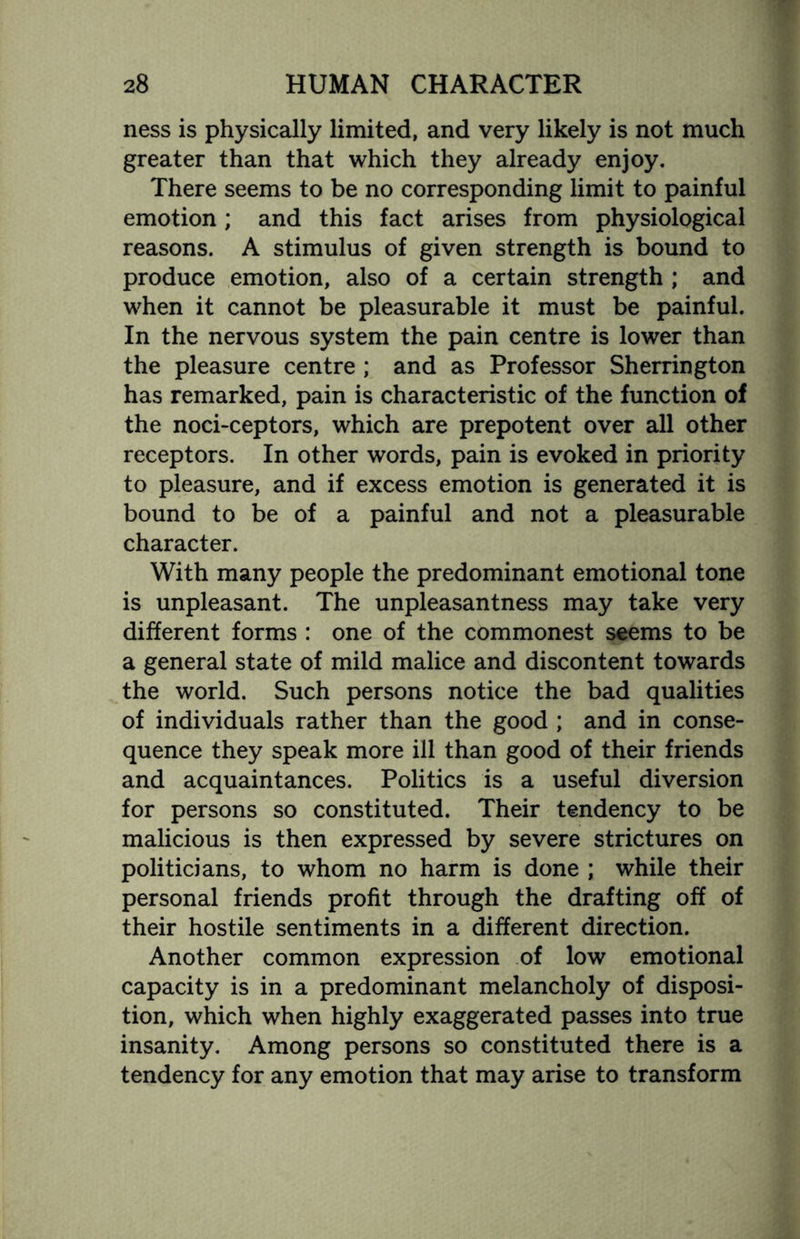 ness is physically limited, and very likely is not much greater than that which they already enjoy. There seems to be no corresponding limit to painful emotion; and this fact arises from physiological reasons. A stimulus of given strength is bound to produce emotion, also of a certain strength ; and when it cannot be pleasurable it must be painful. In the nervous system the pain centre is lower than the pleasure centre ; and as Professor Sherrington has remarked, pain is characteristic of the function of the noci-ceptors, which are prepotent over all other receptors. In other words, pain is evoked in priority to pleasure, and if excess emotion is generated it is bound to be of a painful and not a pleasurable character. With many people the predominant emotional tone is unpleasant. The unpleasantness may take very different forms : one of the commonest seems to be a general state of mild malice and discontent towards the world. Such persons notice the bad qualities of individuals rather than the good ; and in conse¬ quence they speak more ill than good of their friends and acquaintances. Politics is a useful diversion for persons so constituted. Their tendency to be malicious is then expressed by severe strictures on politicians, to whom no harm is done ; while their personal friends profit through the drafting off of their hostile sentiments in a different direction. Another common expression of low emotional capacity is in a predominant melancholy of disposi¬ tion, which when highly exaggerated passes into true insanity. Among persons so constituted there is a tendency for any emotion that may arise to transform