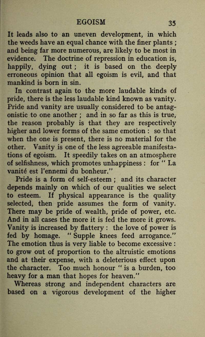 It leads also to an uneven development, in which the weeds have an equal chance with the finer plants ; and being far more numerous, are likely to be most in evidence. The doctrine of repression in education is, happily, dying out ; it is based on the deeply erroneous opinion that all egoism is evil, and that mankind is born in sin. In contrast again to the more laudable kinds of pride, there is the less laudable kind known as vanity. Pride and vanity are usually considered to be antag¬ onistic to one another ; and in so far as this is true, the reason probably is that they are respectively higher and lower forms of the same emotion : so that when the one is present, there is no material for the other. Vanity is one of the less agreeable manifesta¬ tions of egoism. It speedily takes on an atmosphere of selfishness, which promotes unhappiness : for “ La vanity est l'ennemi du bonheur.” Pride is a form of self-esteem ; and its character depends mainly on which of our qualities we select to esteem. If physical appearance is the quality selected, then pride assumes the form of vanity. There may be pride of wealth, pride of power, etc. And in all cases the more it is fed the more it grows. Vanity is increased by flattery : the love of power is fed by homage. “ Supple knees feed arrogance.” The emotion thus is very liable to become excessive : to grow out of proportion to the altruistic emotions and at their expense, with a deleterious effect upon the character. Too much honour ” is a burden, too heavy for a man that hopes for heaven.” Whereas strong and independent characters are based on a vigorous development of the higher