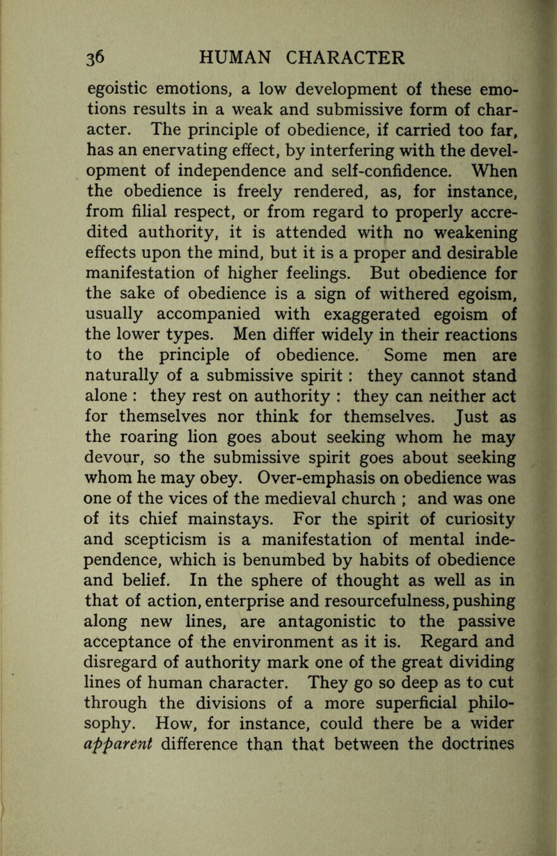 egoistic emotions, a low development of these emo¬ tions results in a weak and submissive form of char¬ acter. The principle of obedience, if carried too far, has an enervating effect, by interfering with the devel¬ opment of independence and self-confidence. When the obedience is freely rendered, as, for instance, from filial respect, or from regard to properly accre¬ dited authority, it is attended with no weakening effects upon the mind, but it is a proper and desirable manifestation of higher feelings. But obedience for the sake of obedience is a sign of withered egoism, usually accompanied with exaggerated egoism of the lower types. Men differ widely in their reactions to the principle of obedience. Some men are naturally of a submissive spirit: they cannot stand alone : they rest on authority : they can neither act for themselves nor think for themselves. Just as the roaring lion goes about seeking whom he may devour, so the submissive spirit goes about seeking whom he may obey. Over-emphasis on obedience was one of the vices of the medieval church ; and was one of its chief mainstays. For the spirit of curiosity and scepticism is a manifestation of mental inde¬ pendence, which is benumbed by habits of obedience and belief. In the sphere of thought as well as in that of action, enterprise and resourcefulness, pushing along new lines, are antagonistic to the passive acceptance of the environment as it is. Regard and disregard of authority mark one of the great dividing lines of human character. They go so deep as to cut through the divisions of a more superficial philo¬ sophy. How, for instance, could there be a wider apparent difference than that between the doctrines