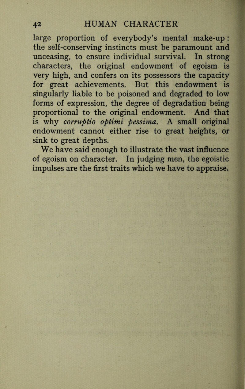 large proportion of everybody’s mental make-up : the self-conserving instincts must be paramount and unceasing, to ensure individual survival. In strong characters, the original endowment of egoism is very high, and confers on its possessors the capacity for great achievements. But this endowment is singularly liable to be poisoned and degraded to low forms of expression, the degree of degradation being proportional to the original endowment. And that is why corruptio optimi pessima. A small original endowment cannot either rise to great heights, or sink to great depths. We have said enough to illustrate the vast influence of egoism on character. In judging men, the egoistic impulses are the first traits which we have to appraise.