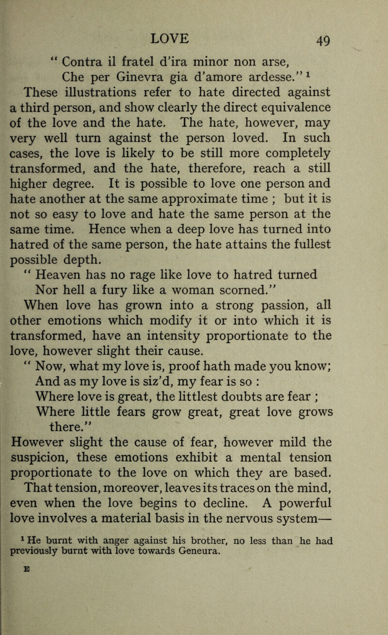 “ Contra il fratel d’ira minor non arse, Che per Ginevra gia d’amore ardesse.”1 These illustrations refer to hate directed against a third person, and show clearly the direct equivalence of the love and the hate. The hate, however, may very well turn against the person loved. In such cases, the love is likely to be still more completely transformed, and the hate, therefore, reach a still higher degree. It is possible to love one person and hate another at the same approximate time ; but it is not so easy to love and hate the same person at the same time. Hence when a deep love has turned into hatred of the same person, the hate attains the fullest possible depth. “ Heaven has no rage like love to hatred turned Nor hell a fury like a woman scorned.” When love has grown into a strong passion, all other emotions which modify it or into which it is transformed, have an intensity proportionate to the love, however slight their cause. 1“ Now, what my love is, proof hath made you know; And as my love is siz’d, my fear is so : Where love is great, the littlest doubts are fear ; Where little fears grow great, great love grows there.” However slight the cause of fear, however mild the suspicion, these emotions exhibit a mental tension proportionate to the love on which they are based. That tension, moreover, leaves its traces on the mind, even when the love begins to decline. A powerful love involves a material basis in the nervous system— 1 He burnt with anger against his brother, no less than he had previously burnt with love towards Geneura.