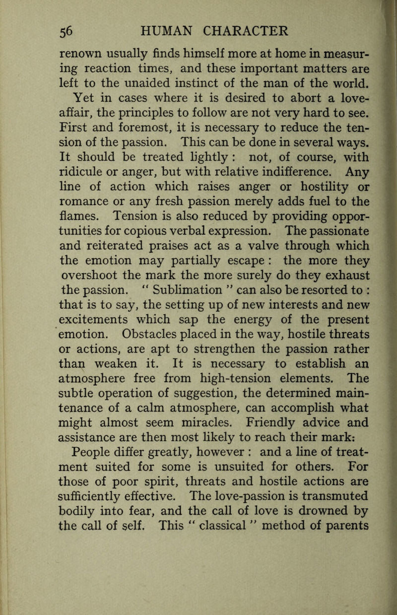 renown usually finds himself more at home in measur¬ ing reaction times, and these important matters are left to the unaided instinct of the man of the world. Yet in cases where it is desired to abort a love- affair, the principles to follow are not very hard to see. First and foremost, it is necessary to reduce the ten¬ sion of the passion. This can be done in several ways. It should be treated lightly : not, of course, with ridicule or anger, but with relative indifference. Any line of action which raises anger or hostility or romance or any fresh passion merely adds fuel to the flames. Tension is also reduced by providing oppor¬ tunities for copious verbal expression. The passionate and reiterated praises act as a valve through which the emotion may partially escape : the more they overshoot the mark the more surely do they exhaust the passion. “ Sublimation ” can also be resorted to : that is to say, the setting up of new interests and new excitements which sap the energy of the present emotion. Obstacles placed in the way, hostile threats or actions, are apt to strengthen the passion rather than weaken it. It is necessary to establish an atmosphere free from high-tension elements. The subtle operation of suggestion, the determined main¬ tenance of a calm atmosphere, can accomplish what might almost seem miracles. Friendly advice and assistance are then most likely to reach their mark: People differ greatly, however : and a line of treat¬ ment suited for some is unsuited for others. For those of poor spirit, threats and hostile actions are sufficiently effective. The love-passion is transmuted bodily into fear, and the call of love is drowned by the call of self. This “ classical ” method of parents