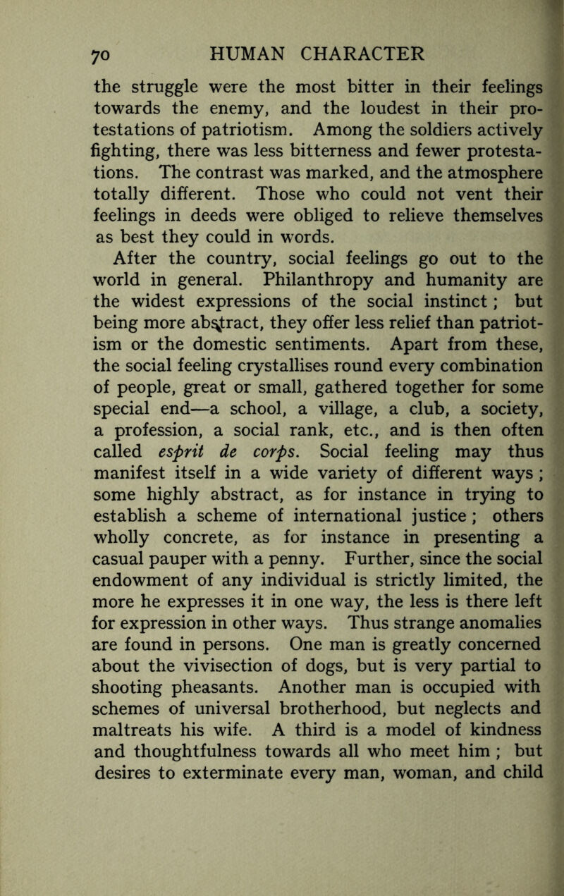 the struggle were the most bitter in their feelings towards the enemy, and the loudest in their pro¬ testations of patriotism. Among the soldiers actively fighting, there was less bitterness and fewer protesta¬ tions. The contrast was marked, and the atmosphere totally different. Those who could not vent their feelings in deeds were obliged to relieve themselves as best they could in words. After the country, social feelings go out to the world in general. Philanthropy and humanity are the widest expressions of the social instinct; but being more abstract, they offer less relief than patriot¬ ism or the domestic sentiments. Apart from these, the social feeling crystallises round every combination of people, great or small, gathered together for some special end—a school, a village, a club, a society, a profession, a social rank, etc., and is then often called esprit de corps. Social feeling may thus manifest itself in a wide variety of different ways ; some highly abstract, as for instance in trying to establish a scheme of international justice; others wholly concrete, as for instance in presenting a casual pauper with a penny. Further, since the social endowment of any individual is strictly limited, the more he expresses it in one way, the less is there left for expression in other ways. Thus strange anomalies are found in persons. One man is greatly concerned about the vivisection of dogs, but is very partial to shooting pheasants. Another man is occupied with schemes of universal brotherhood, but neglects and maltreats his wife. A third is a model of kindness and thoughtfulness towards all who meet him ; but desires to exterminate every man, woman, and child