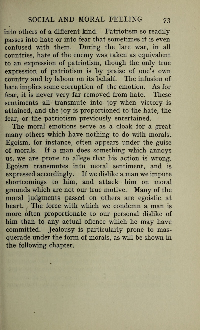 into others of a different kind. Patriotism so readily passes into hate or into fear that sometimes it is even confused with them. During the late war, in all countries, hate of the enemy was taken as equivalent to an expression of patriotism, though the only true expression of patriotism is by praise of one’s own country and by labour on its behalf. The infusion of hate implies some corruption of the emotion. As for fear, it is never very far removed from hate. These sentiments all transmute into joy when victory is attained, and the joy is proportioned to the hate, the fear, or the patriotism previously entertained. The moral emotions serve as a cloak for a great many others which have nothing to do with morals. Egoism, for instance, often appears under the guise of morals. If a man does something which annoys us, we are prone to allege that his action is wrong. Egoism transmutes into moral sentiment, and is expressed accordingly. If we dislike a man we impute shortcomings to him, and attack him on moral grounds which are not our true motive. Many of the moral judgments passed on others are egoistic at heart. The force with which we condemn a man is more often proportionate to our personal dislike of him than to any actual offence which he may have committed. Jealousy is particularly prone to mas¬ querade under the form of morals, as will be shown in the following chapter.