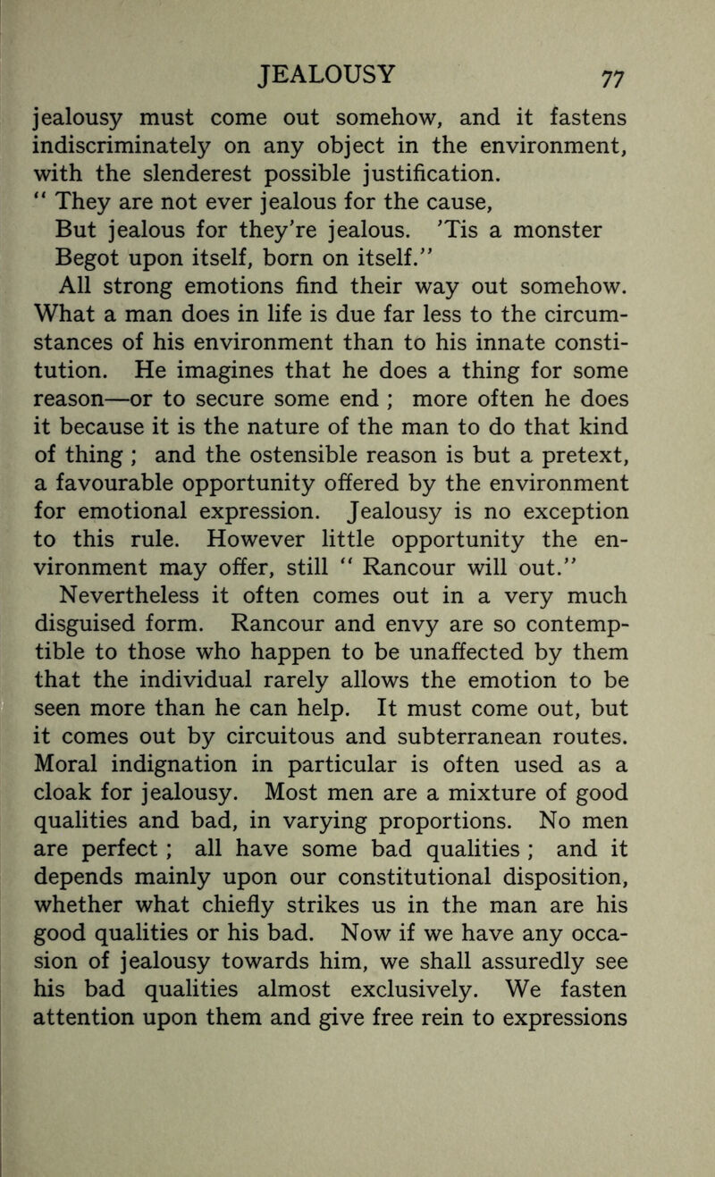 jealousy must come out somehow, and it fastens indiscriminately on any object in the environment, with the slenderest possible justification. “ They are not ever jealous for the cause, But jealous for they’re jealous. ’Tis a monster Begot upon itself, born on itself.” All strong emotions find their way out somehow. What a man does in life is due far less to the circum¬ stances of his environment than to his innate consti¬ tution. He imagines that he does a thing for some reason—or to secure some end ; more often he does it because it is the nature of the man to do that kind of thing ; and the ostensible reason is but a pretext, a favourable opportunity offered by the environment for emotional expression. Jealousy is no exception to this rule. However little opportunity the en¬ vironment may offer, still “ Rancour will out.” Nevertheless it often comes out in a very much disguised form. Rancour and envy are so contemp¬ tible to those who happen to be unaffected by them that the individual rarely allows the emotion to be seen more than he can help. It must come out, but it comes out by circuitous and subterranean routes. Moral indignation in particular is often used as a cloak for jealousy. Most men are a mixture of good qualities and bad, in varying proportions. No men are perfect; all have some bad qualities ; and it depends mainly upon our constitutional disposition, whether what chiefly strikes us in the man are his good qualities or his bad. Now if we have any occa¬ sion of jealousy towards him, we shall assuredly see his bad qualities almost exclusively. We fasten attention upon them and give free rein to expressions