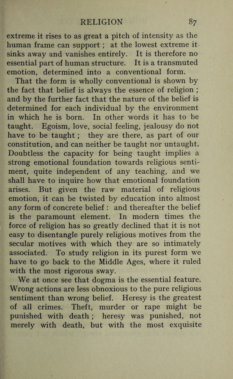 extreme it rises to as great a pitch of intensity as the human frame can support ; at the lowest extreme it sinks away and vanishes entirely. It is therefore no essential part of human structure. It is a transmuted emotion, determined into a conventional form. That the form is wholly conventional is shown by the fact that belief is always the essence of religion ; and by the further fact that the nature of the belief is determined for each individual by the environment in which he is born. In other words it has to be taught. Egoism, love, social feeling, jealousy do not have to be taught ; they are there, as part of our constitution, and can neither be taught nor untaught. Doubtless the capacity for being taught implies a strong emotional foundation towards religious senti¬ ment, quite independent of any teaching, and we shall have to inquire how that emotional foundation arises. But given the raw material of religious emotion, it can be twisted by education into almost any form of concrete belief : and thereafter the belief is the paramount element. In modern times the (force of religion has so greatly declined that it is not easy to disentangle purely religious motives from the secular motives with which they are so intimately associated. To study religion in its purest form we have to go back to the Middle Ages, where it ruled with the most rigorous sway. We at once see that dogma is the essential feature. Wrong actions are less obnoxious to the pure religious sentiment than wrong belief. Heresy is the greatest of all crimes. Theft, murder or rape might be punished with death; heresy was punished, not merely with death, but with the most exquisite