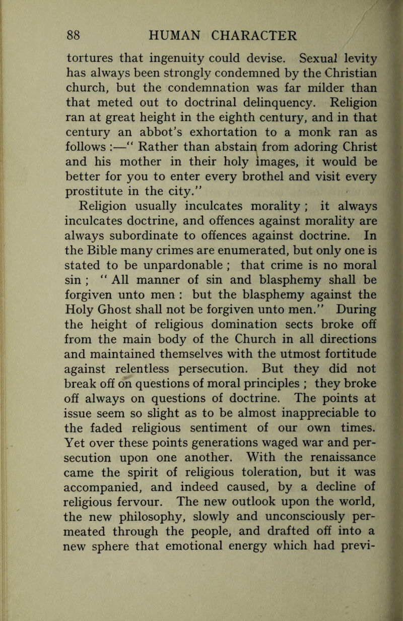 tortures that ingenuity could devise. Sexual levity has always been strongly condemned by the Christian church, but the condemnation was far milder than that meted out to doctrinal delinquency. Religion ran at great height in the eighth century, and in that century an abbot's exhortation to a monk ran as follows :—“ Rather than abstain from adoring Christ and his mother in their holy images, it would be better for you to enter every brothel and visit every prostitute in the city. Religion usually inculcates morality ; it always inculcates doctrine, and offences against morality are always subordinate to offences against doctrine. In the Bible many crimes are enumerated, but only one is stated to be unpardonable ; that crime is no moral sin ; “ All manner of sin and blasphemy shall be forgiven unto men : but the blasphemy against the Holy Ghost shall not be forgiven unto men. During the height of religious domination sects broke off from the main body of the Church in all directions and maintained themselves with the utmost fortitude against relentless persecution. But they did not break off on questions of moral principles ; they broke off always on questions of doctrine. The points at issue seem so slight as to be almost inappreciable to the faded religious sentiment of our own times. Yet over these points generations waged war and per¬ secution upon one another. With the renaissance came the spirit of religious toleration, but it was accompanied, and indeed caused, by a decline of religious fervour. The new outlook upon the world, the new philosophy, slowly and unconsciously per¬ meated through the people, and drafted off into a new sphere that emotional energy which had previ-