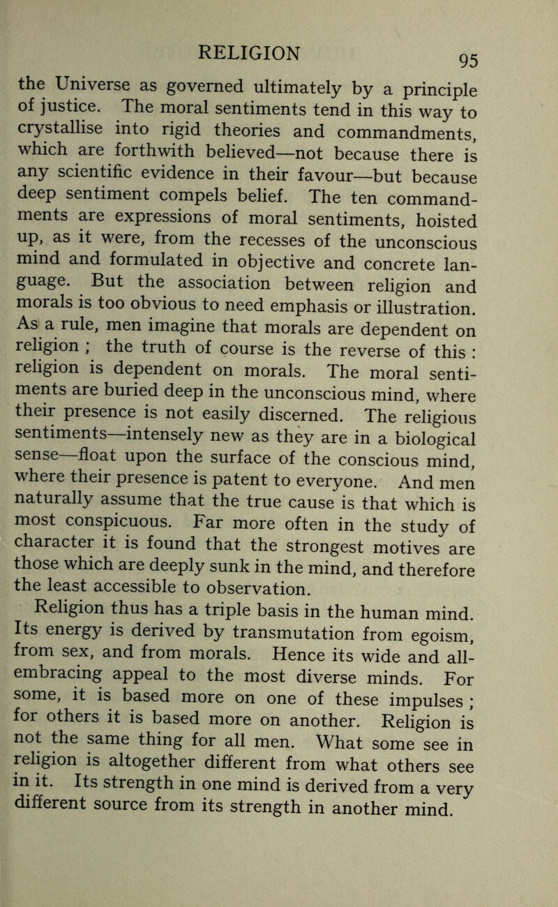 95 the Universe as governed ultimately by a principle of justice. The moral sentiments tend in this way to crystallise into rigid theories and commandments, which are forthwith believed—not because there is any scientific evidence in their favour—but because deep sentiment compels belief. The ten command¬ ments are expressions of moral sentiments, hoisted up, as it were, from the recesses of the unconscious mind and formulated in objective and concrete lan¬ guage. But the association between religion and morals is too obvious to need emphasis or illustration. As a rule, men imagine that morals are dependent on religion ; the truth of course is the reverse of this : religion is dependent on morals. The moral senti¬ ments are buried deep in the unconscious mind, where their presence is not easily discerned. The religious sentiments—intensely new as they are in a biological sense—float upon the surface of the conscious mind, where their presence is patent to everyone. And men naturally assume that the true cause is that which is most conspicuous. Far more often in the study of character it is found that the strongest motives are those which are deeply sunk in the mind, and therefore the least accessible to observation. Religion thus has a triple basis in the human mind. Its energy is derived by transmutation from egoism, from sex, and from morals. Hence its wide and all- embracing appeal to the most diverse minds. For some, it is based more on one of these impulses ; for others it is based more on another. Religion is not the same thing for all men. What some see in religion is altogether different from what others see in it. Its strength in one mind is derived from a very different source from its strength in another mind.