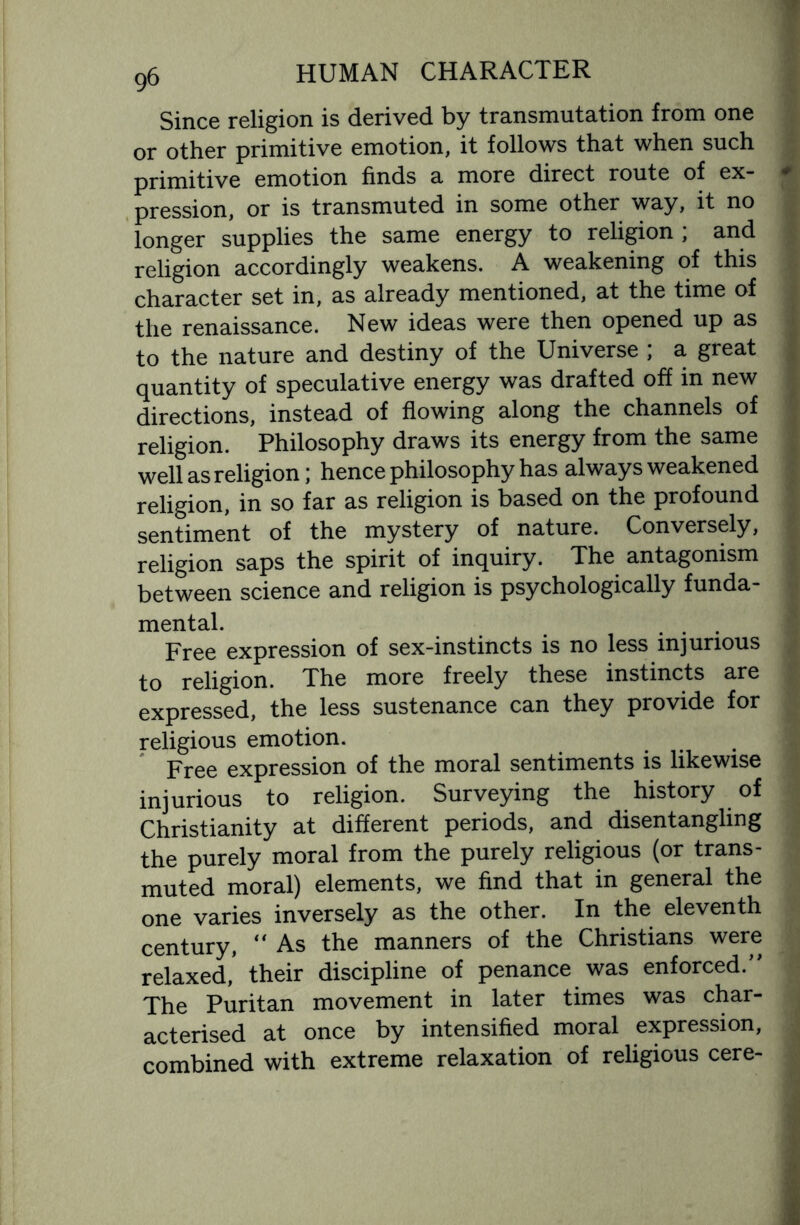 Since religion is derived by transmutation from one or other primitive emotion, it follows that when such primitive emotion finds a more direct route of ex- * pression, or is transmuted in some other way, it no longer supplies the same energy to religion ; and religion accordingly weakens. A weakening of this character set in, as already mentioned, at the time of the renaissance. New ideas were then opened up as to the nature and destiny of the Universe ; a great quantity of speculative energy was drafted off in new directions, instead of flowing along the channels of religion. Philosophy draws its energy from the same well as religion; hence philosophy has always weakened religion, in so far as religion is based on the profound sentiment of the mystery of nature. Conversely, religion saps the spirit of inquiry. The antagonism between science and religion is psychologically funda- 1 mental. Free expression of sex-instincts is no less injurious to religion. The more freely these instincts are expressed, the less sustenance can they provide for religious emotion. Free expression of the moral sentiments is likewise injurious to religion. Surveying the history of Christianity at different periods, and disentangling the purely moral from the purely religious (or trans¬ muted moral) elements, we find that in general the one varies inversely as the other. In the eleventh century,  As the manners of the Christians were relaxed,* their discipline of penance was enforced/' The Puritan movement in later times was char¬ acterised at once by intensified moral expression, combined with extreme relaxation of religious cere-