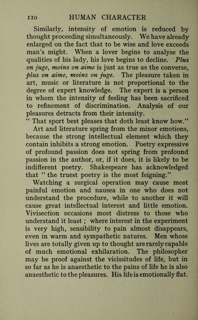 Similarly, intensity of emotion is reduced by thought proceeding simultaneously. We have already enlarged on the fact that to be wise and love exceeds man’s might. When a lover begins to analyse the qualities of his lady, his love begins to decline. Plus on juge, moins on dime is just as true as the converse, plus on aime, moins on juge. The pleasure taken in art, music or literature is not proportional to the degree of expert knowledge. The expert is a person in whom the intensity of feeling has been sacrificed to refinement of discrimination. Analysis of our pleasures detracts from their intensity.  That sport best pleases that doth least know how. Art and literature spring from the minor emotions, because the strong intellectual element which they contain inhibits a strong emotion. Poetry expressive of profound passion does not spring from profound passion in the author, or, if it does, it is likely to be indifferent poetry. Shakespeare has acknowledged that “ the truest poetry is the most feigning. Watching a surgical operation may cause most painful emotion and nausea in one who does not understand the procedure, while to another it will cause great intellectual interest and little emotion. Vivisection occasions most distress to those who understand it least ,* where interest in the experiment is very high, sensibility to pain almost disappears, even in warm and sympathetic natures. Men whose lives are totally given up to thought are rarely capable of much emotional exhilaration. The philosopher may be proof against the vicissitudes of life, but in so far as he is anaesthetic to the pains of life he is also anaesthetic to the pleasures. His life is emotionally flat.