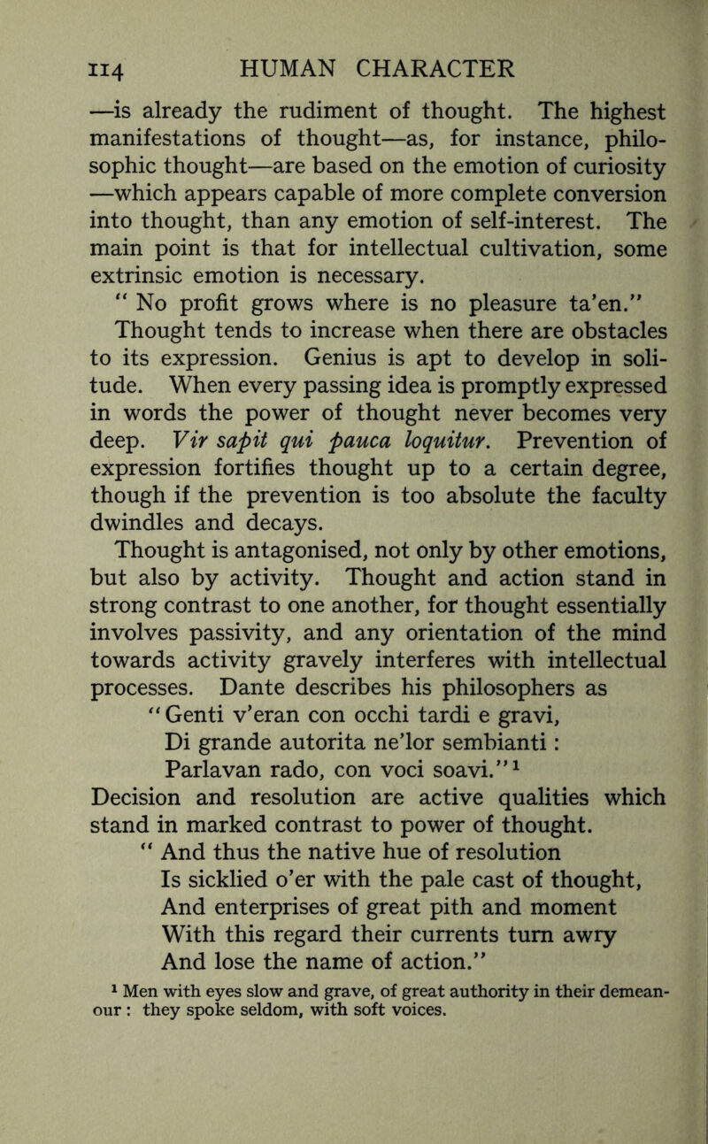 —is already the rudiment of thought. The highest manifestations of thought—as, for instance, philo¬ sophic thought—are based on the emotion of curiosity —which appears capable of more complete conversion into thought, than any emotion of self-interest. The main point is that for intellectual cultivation, some extrinsic emotion is necessary. “ No profit grows where is no pleasure ta’en.” Thought tends to increase when there are obstacles to its expression. Genius is apt to develop in soli¬ tude. When every passing idea is promptly expressed in words the power of thought never becomes very deep. Vir sapit qui pauca loquitur. Prevention of expression fortifies thought up to a certain degree, though if the prevention is too absolute the faculty dwindles and decays. Thought is antagonised, not only by other emotions, but also by activity. Thought and action stand in strong contrast to one another, for thought essentially involves passivity, and any orientation of the mind towards activity gravely interferes with intellectual processes. Dante describes his philosophers as “ Genti v’eran con occhi tardi e gravi, Di grande autorita ne’lor sembianti: Parlavan rado, con voci soavi.”1 Decision and resolution are active qualities which stand in marked contrast to power of thought.  And thus the native hue of resolution Is sicklied o’er with the pale cast of thought, And enterprises of great pith and moment With this regard their currents turn awry And lose the name of action.” 1 Men with eyes slow and grave, of great authority in their demean¬ our : they spoke seldom, with soft voices.