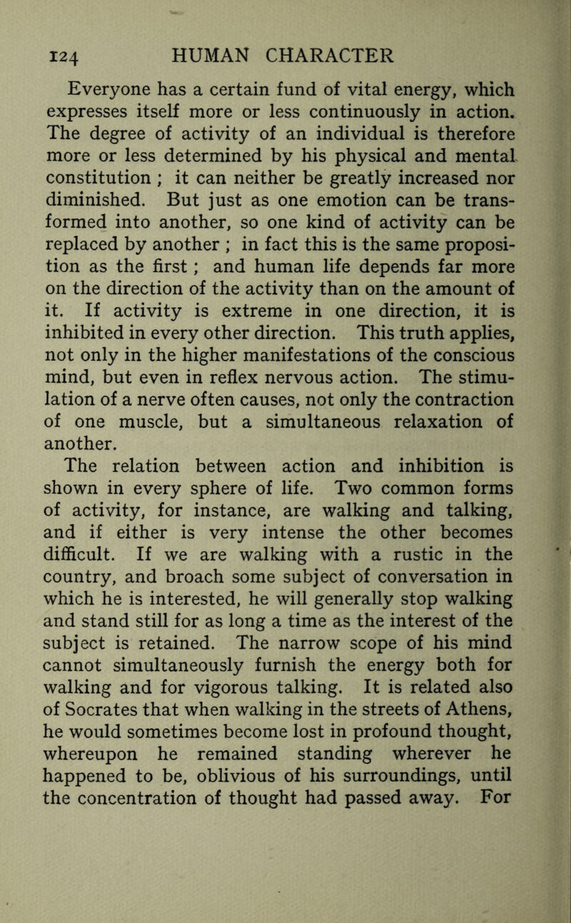 Everyone has a certain fund of vital energy, which expresses itself more or less continuously in action. The degree of activity of an individual is therefore more or less determined by his physical and mental constitution ; it can neither be greatly increased nor diminished. But just as one emotion can be trans¬ formed into another, so one kind of activity can be replaced by another ; in fact this is the same proposi¬ tion as the first; and human life depends far more on the direction of the activity than on the amount of it. If activity is extreme in one direction, it is inhibited in every other direction. This truth applies, not only in the higher manifestations of the conscious mind, but even in reflex nervous action. The stimu¬ lation of a nerve often causes, not only the contraction of one muscle, but a simultaneous relaxation of another. The relation between action and inhibition is shown in every sphere of life. Two common forms of activity, for instance, are walking and talking, and if either is very intense the other becomes difficult. If we are walking with a rustic in the country, and broach some subject of conversation in which he is interested, he will generally stop walking and stand still for as long a time as the interest of the subject is retained. The narrow scope of his mind cannot simultaneously furnish the energy both for walking and for vigorous talking. It is related also of Socrates that when walking in the streets of Athens, he would sometimes become lost in profound thought, whereupon he remained standing wherever he happened to be, oblivious of his surroundings, until the concentration of thought had passed away. For