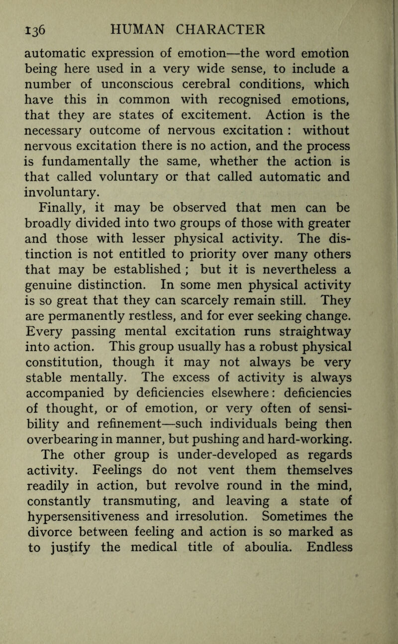 automatic expression of emotion—the word emotion being here used in a very wide sense, to include a number of unconscious cerebral conditions, which have this in common with recognised emotions, that they are states of excitement. Action is the necessary outcome of nervous excitation : without nervous excitation there is no action, and the process is fundamentally the same, whether the action is that called voluntary or that called automatic and involuntary. Finally, it may be observed that men can be broadly divided into two groups of those with greater and those with lesser physical activity. The dis¬ tinction is not entitled to priority over many others that may be established ; but it is nevertheless a genuine distinction. In some men physical activity is so great that they can scarcely remain still. They are permanently restless, and for ever seeking change. Every passing mental excitation runs straightway into action. This group usually has a robust physical constitution, though it may not always be very stable mentally. The excess of activity is always accompanied by deficiencies elsewhere: deficiencies of thought, or of emotion, or very often of sensi¬ bility and refinement—such individuals being then overbearing in manner, but pushing and hard-working. The other group is under-developed as regards activity. Feelings do not vent them themselves readily in action, but revolve round in the mind, constantly transmuting, and leaving a state of hypersensitiveness and irresolution. Sometimes the divorce between feeling and action is so marked as to justify the medical title of aboulia. Endless