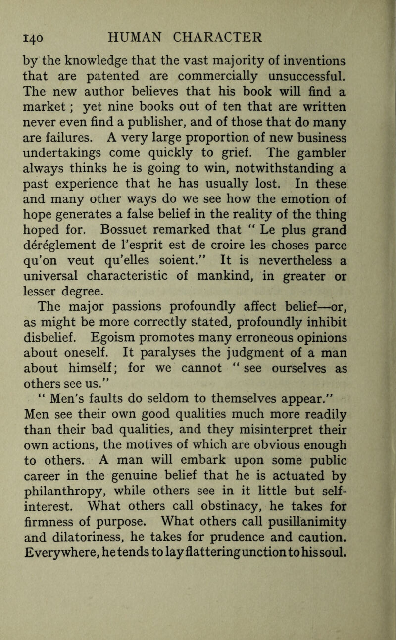 by the knowledge that the vast majority of inventions that are patented are commercially unsuccessful. The new author believes that his book will find a market; yet nine books out of ten that are written never even find a publisher, and of those that do many are failures. A very large proportion of new business undertakings come quickly to grief. The gambler always thinks he is going to win, notwithstanding a past experience that he has usually lost. In these and many other ways do we see how the emotion of hope generates a false belief in the reality of the thing hoped for. Bossuet remarked that “ Le plus grand dereglement de 1’esprit est de croire les choses parce qu’on veut qu’elles soient.” It is nevertheless a universal characteristic of mankind, in greater or lesser degree. The major passions profoundly affect belief—or, as might be more correctly stated, profoundly inhibit disbelief. Egoism promotes many erroneous opinions about oneself. It paralyses the judgment of a man about himself; for we cannot “see ourselves as others see us.” “ Men’s faults do seldom to themselves appear.” Men see their own good qualities much more readily than their bad qualities, and they misinterpret their own actions, the motives of which are obvious enough to others. A man will embark upon some public career in the genuine belief that he is actuated by philanthropy, while others see in it little but self- interest. What others call obstinacy, he takes for firmness of purpose. What others call pusillanimity and dilatoriness, he takes for prudence and caution. Everywhere, he tends to lay flattering unction to his soul.