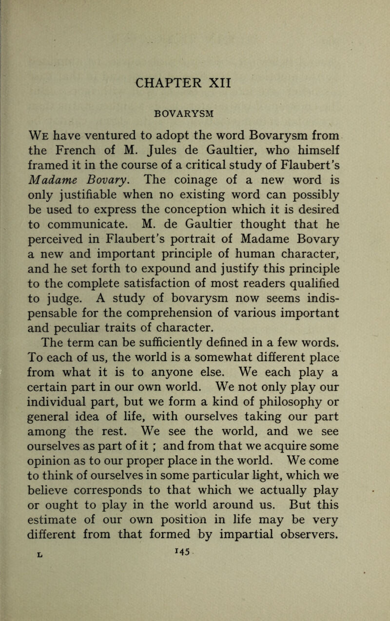 CHAPTER XII BOVARYSM We have ventured to adopt the word Bovarysm from the French of M. Jules de Gaultier, who himself framed it in the course of a critical study of Flaubert’s Madame Bovary. The coinage of a new word is only justifiable when no existing word can possibly be used to express the conception which it is desired to communicate. M. de Gaultier thought that he perceived in Flaubert’s portrait of Madame Bovary a new and important principle of human character, and he set forth to expound and justify this principle to the complete satisfaction of most readers qualified to judge. A study of bovarysm now seems indis¬ pensable for the comprehension of various important and peculiar traits of character. The term can be sufficiently defined in a few words. To each of us, the world is a somewhat different place from what it is to anyone else. We each play a certain part in our own world. We not only play our individual part, but we form a kind of philosophy or general idea of life, with ourselves taking our part among the rest. We see the world, and we see ourselves as part of it; and from that we acquire some opinion as to our proper place in the world. We come to think of ourselves in some particular light, which we believe corresponds to that which we actually play or ought to play in the world around us. But this estimate of our own position in life may be very different from that formed by impartial observers.