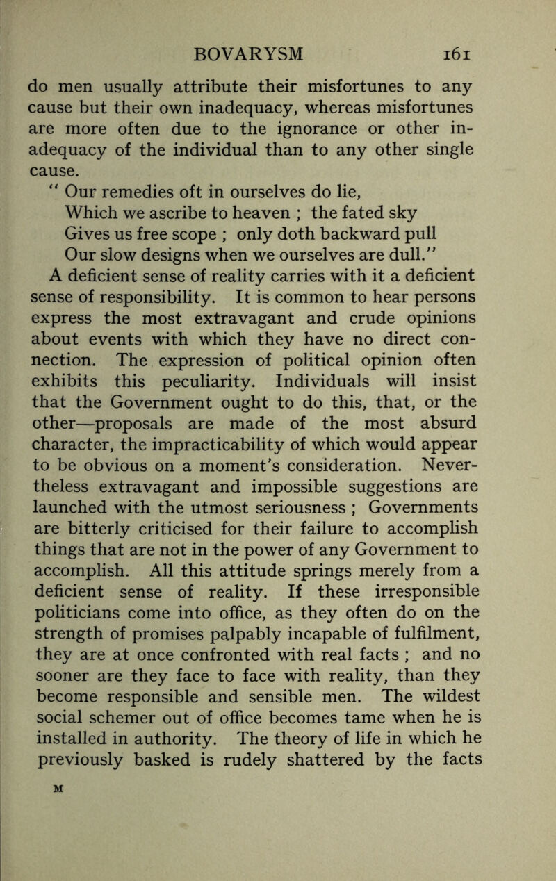 do men usually attribute their misfortunes to any cause but their own inadequacy, whereas misfortunes are more often due to the ignorance or other in¬ adequacy of the individual than to any other single cause. “ Our remedies oft in ourselves do lie, Which we ascribe to heaven ; the fated sky Gives us free scope ; only doth backward pull Our slow designs when we ourselves are dull.” A deficient sense of reality carries with it a deficient sense of responsibility. It is common to hear persons express the most extravagant and crude opinions about events with which they have no direct con¬ nection. The expression of political opinion often exhibits this peculiarity. Individuals will insist that the Government ought to do this, that, or the other—proposals are made of the most absurd character, the impracticability of which would appear to be obvious on a moment’s consideration. Never¬ theless extravagant and impossible suggestions are launched with the utmost seriousness ; Governments are bitterly criticised for their failure to accomplish things that are not in the power of any Government to accomplish. All this attitude springs merely from a deficient sense of reality. If these irresponsible politicians come into office, as they often do on the strength of promises palpably incapable of fulfilment, they are at once confronted with real facts ; and no sooner are they face to face with reality, than they become responsible and sensible men. The wildest social schemer out of office becomes tame when he is installed in authority. The theory of life in which he previously basked is rudely shattered by the facts M