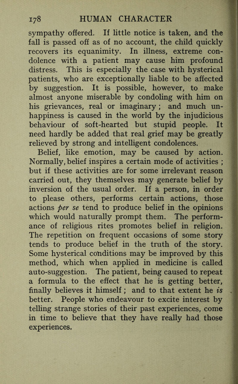 sympathy offered. If little notice is taken, and the fall is passed off as of no account, the child quickly recovers its equanimity. In illness, extreme con¬ dolence with a patient may cause him profound distress. This is especially the case with hysterical patients, who are exceptionally liable to be affected by suggestion. It is possible, however, to make almost anyone miserable by condoling with him on his grievances, real or imaginary ; and much un¬ happiness is caused in the world by the injudicious behaviour of soft-hearted but stupid people. It need hardly be added that real grief may be greatly relieved by strong and intelligent condolences. Belief, like emotion, may be caused by action. Normally, belief inspires a certain mode of activities ; but if these activities are for some irrelevant reason carried out, they themselves may generate belief by inversion of the usual order. If a person, in order to please others, performs certain actions, those actions per se tend to produce belief in the opinions which would naturally prompt them. The perform¬ ance of religious rites promotes belief in religion. The repetition on frequent occasions of some story tends to produce belief in the truth of the story. Some hysterical conditions may be improved by this method, which when applied in medicine is called auto-suggestion. The patient, being caused to repeat a formula to the effect that he is getting better, finally believes it himself; and to that extent he is better. People who endeavour to excite interest by telling strange stories of their past experiences, come in time to believe that they have really had those experiences.