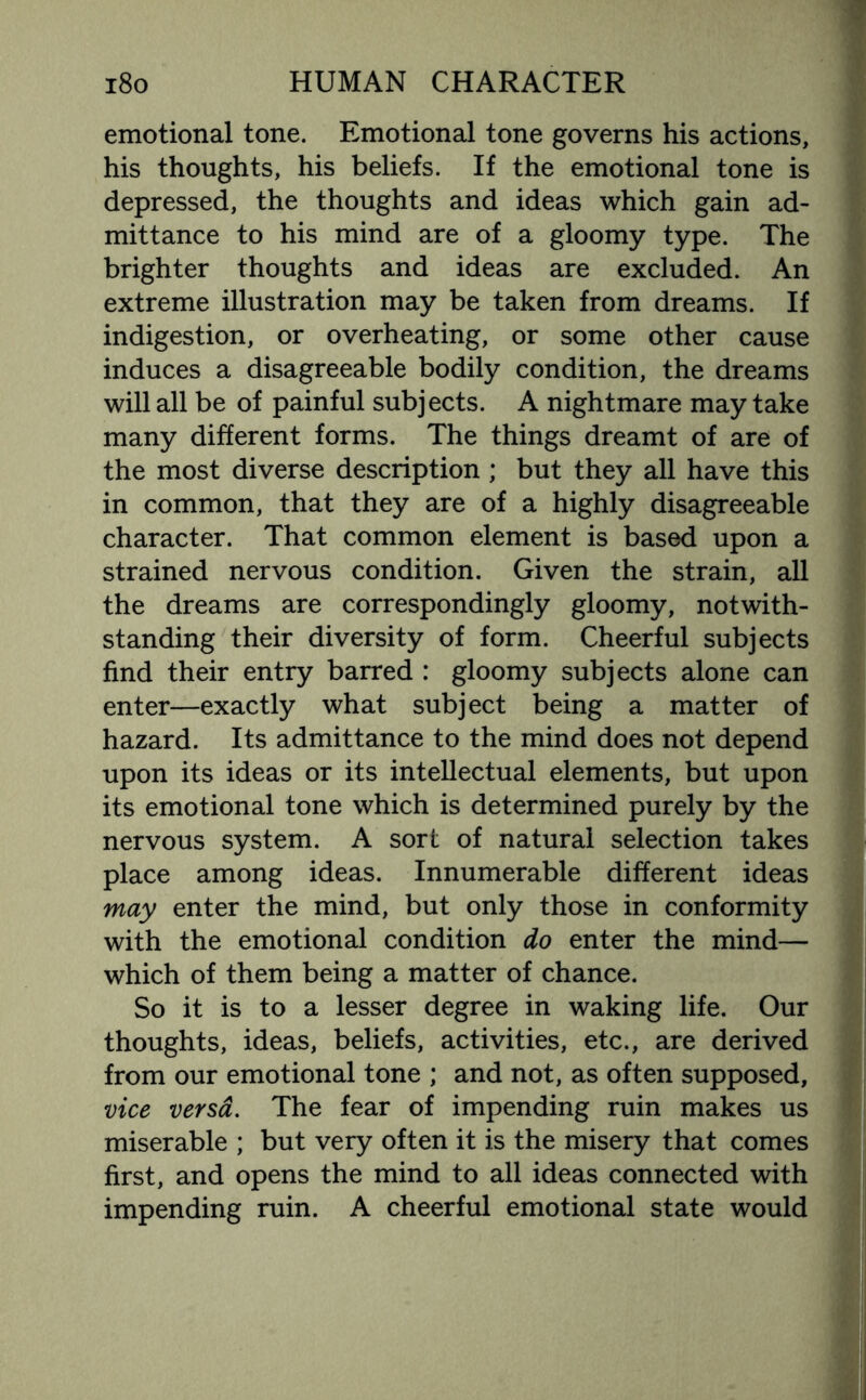 emotional tone. Emotional tone governs his actions, his thoughts, his beliefs. If the emotional tone is depressed, the thoughts and ideas which gain ad¬ mittance to his mind are of a gloomy type. The brighter thoughts and ideas are excluded. An extreme illustration may be taken from dreams. If indigestion, or overheating, or some other cause induces a disagreeable bodily condition, the dreams will all be of painful subjects. A nightmare may take many different forms. The things dreamt of are of the most diverse description ; but they all have this in common, that they are of a highly disagreeable character. That common element is based upon a strained nervous condition. Given the strain, all the dreams are correspondingly gloomy, notwith¬ standing their diversity of form. Cheerful subjects find their entry barred : gloomy subjects alone can enter—exactly what subject being a matter of hazard. Its admittance to the mind does not depend upon its ideas or its intellectual elements, but upon its emotional tone which is determined purely by the nervous system. A sort of natural selection takes place among ideas. Innumerable different ideas may enter the mind, but only those in conformity with the emotional condition do enter the mind— which of them being a matter of chance. So it is to a lesser degree in waking life. Our thoughts, ideas, beliefs, activities, etc., are derived from our emotional tone ; and not, as often supposed, vice versa. The fear of impending ruin makes us miserable ; but very often it is the misery that comes first, and opens the mind to all ideas connected with impending ruin. A cheerful emotional state would