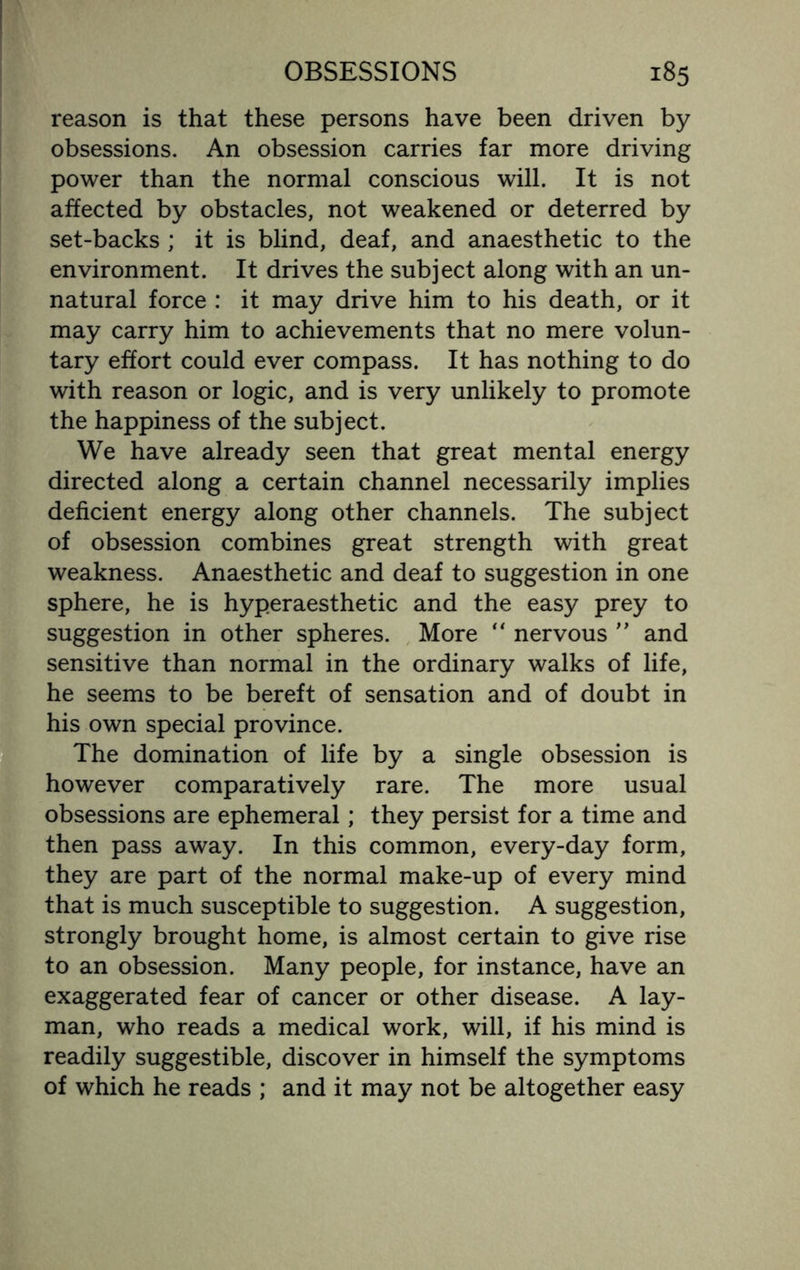 reason is that these persons have been driven by obsessions. An obsession carries far more driving power than the normal conscious will. It is not affected by obstacles, not weakened or deterred by set-backs ; it is blind, deaf, and anaesthetic to the environment. It drives the subject along with an un¬ natural force : it may drive him to his death, or it may carry him to achievements that no mere volun¬ tary effort could ever compass. It has nothing to do with reason or logic, and is very unlikely to promote the happiness of the subject. We have already seen that great mental energy directed along a certain channel necessarily implies deficient energy along other channels. The subject of obsession combines great strength with great weakness. Anaesthetic and deaf to suggestion in one sphere, he is hyperaesthetic and the easy prey to suggestion in other spheres. More “ nervous ” and sensitive than normal in the ordinary walks of life, he seems to be bereft of sensation and of doubt in his own special province. The domination of life by a single obsession is however comparatively rare. The more usual obsessions are ephemeral; they persist for a time and then pass away. In this common, every-day form, they are part of the normal make-up of every mind that is much susceptible to suggestion. A suggestion, strongly brought home, is almost certain to give rise to an obsession. Many people, for instance, have an exaggerated fear of cancer or other disease. A lay¬ man, who reads a medical work, will, if his mind is readily suggestible, discover in himself the symptoms of which he reads ; and it may not be altogether easy