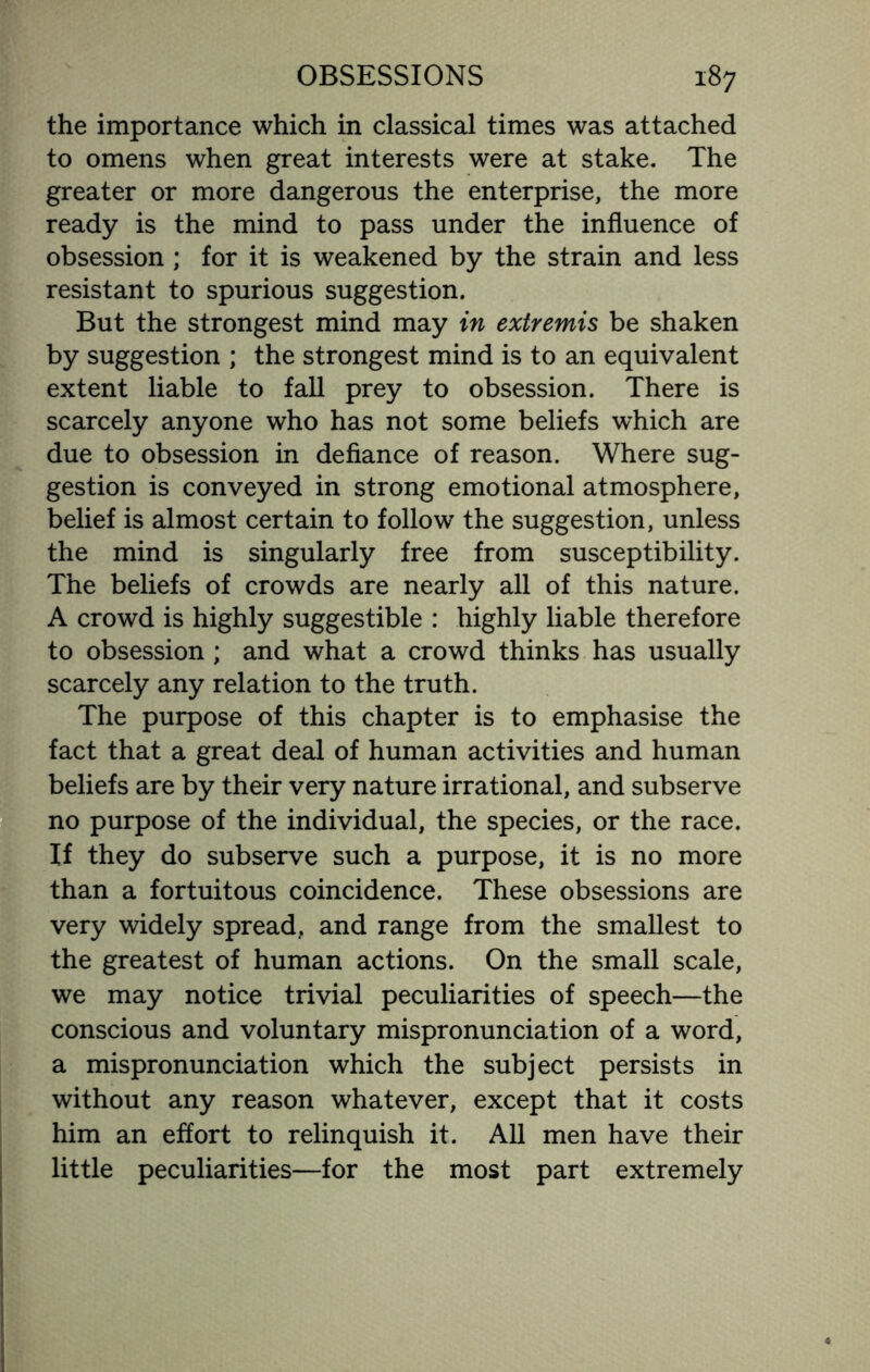 the importance which in classical times was attached to omens when great interests were at stake. The greater or more dangerous the enterprise, the more ready is the mind to pass under the influence of obsession ; for it is weakened by the strain and less resistant to spurious suggestion. But the strongest mind may in extremis be shaken by suggestion ; the strongest mind is to an equivalent extent liable to fall prey to obsession. There is scarcely anyone who has not some beliefs which are due to obsession in defiance of reason. Where sug¬ gestion is conveyed in strong emotional atmosphere, belief is almost certain to follow the suggestion, unless the mind is singularly free from susceptibility. The beliefs of crowds are nearly all of this nature. A crowd is highly suggestible : highly liable therefore to obsession ; and what a crowd thinks has usually scarcely any relation to the truth. The purpose of this chapter is to emphasise the fact that a great deal of human activities and human beliefs are by their very nature irrational, and subserve no purpose of the individual, the species, or the race. If they do subserve such a purpose, it is no more than a fortuitous coincidence. These obsessions are very widely spread, and range from the smallest to the greatest of human actions. On the small scale, we may notice trivial peculiarities of speech—the conscious and voluntary mispronunciation of a word, a mispronunciation which the subject persists in without any reason whatever, except that it costs him an effort to relinquish it. All men have their little peculiarities—for the most part extremely