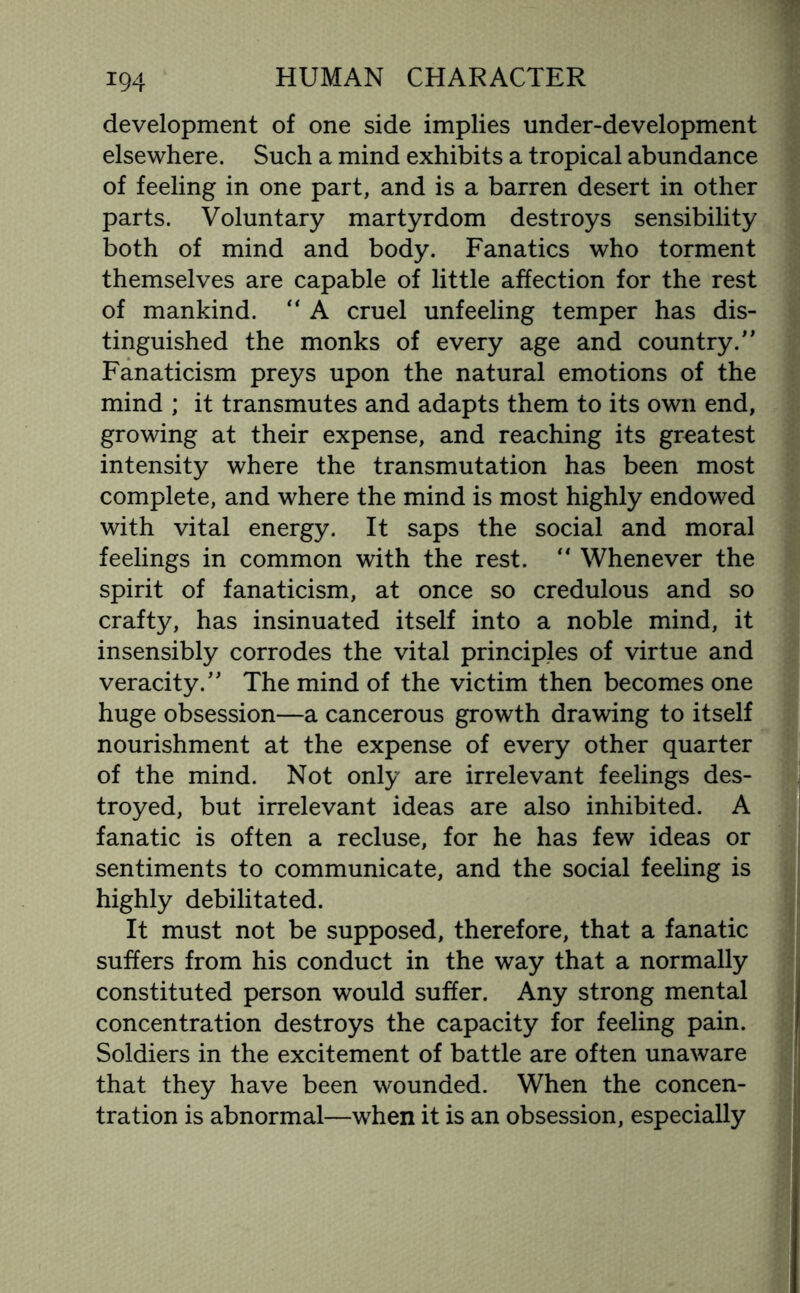 development of one side implies under-development elsewhere. Such a mind exhibits a tropical abundance of feeling in one part, and is a barren desert in other parts. Voluntary martyrdom destroys sensibility both of mind and body. Fanatics who torment themselves are capable of little affection for the rest of mankind. “ A cruel unfeeling temper has dis¬ tinguished the monks of every age and country/' Fanaticism preys upon the natural emotions of the mind ; it transmutes and adapts them to its own end, growing at their expense, and reaching its greatest intensity where the transmutation has been most complete, and where the mind is most highly endowed with vital energy. It saps the social and moral feelings in common with the rest. “ Whenever the spirit of fanaticism, at once so credulous and so crafty, has insinuated itself into a noble mind, it insensibly corrodes the vital principles of virtue and veracity. The mind of the victim then becomes one huge obsession—a cancerous growth drawing to itself nourishment at the expense of every other quarter of the mind. Not only are irrelevant feelings des¬ troyed, but irrelevant ideas are also inhibited. A fanatic is often a recluse, for he has few ideas or sentiments to communicate, and the social feeling is highly debilitated. It must not be supposed, therefore, that a fanatic suffers from his conduct in the way that a normally constituted person would suffer. Any strong mental concentration destroys the capacity for feeling pain. Soldiers in the excitement of battle are often unaware that they have been wounded. When the concen¬ tration is abnormal—when it is an obsession, especially