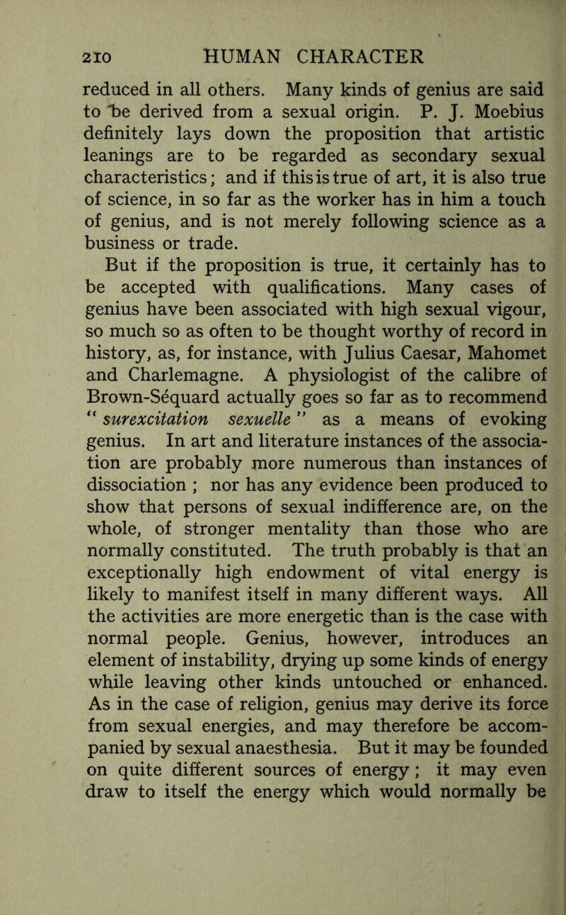 reduced in all others. Many kinds of genius are said to T>e derived from a sexual origin. P. J. Moebius definitely lays down the proposition that artistic leanings are to be regarded as secondary sexual characteristics; and if this is true of art, it is also true of science, in so far as the worker has in him a touch of genius, and is not merely following science as a business or trade. But if the proposition is true, it certainly has to be accepted with qualifications. Many cases of genius have been associated with high sexual vigour, so much so as often to be thought worthy of record in history, as, for instance, with Julius Caesar, Mahomet and Charlemagne. A physiologist of the calibre of Brown-Sequard actually goes so far as to recommend “ surexcitation sexuelle ” as a means of evoking genius. In art and literature instances of the associa¬ tion are probably more numerous than instances of dissociation ; nor has any evidence been produced to show that persons of sexual indifference are, on the whole, of stronger mentality than those who are normally constituted. The truth probably is that an exceptionally high endowment of vital energy is likely to manifest itself in many different ways. All the activities are more energetic than is the case with normal people. Genius, however, introduces an element of instability, drying up some kinds of energy while leaving other kinds untouched or enhanced. As in the case of religion, genius may derive its force from sexual energies, and may therefore be accom¬ panied by sexual anaesthesia. But it may be founded on quite different sources of energy; it may even draw to itself the energy which would normally be