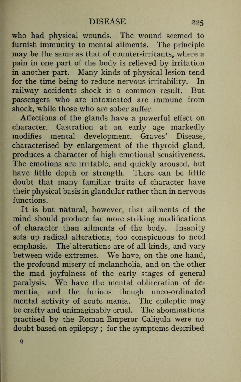 who had physical wounds. The wound seemed to furnish immunity to mental ailments. The principle may be the same as that of counter-irritants, where a pain in one part of the body is relieved by irritation in another part. Many kinds of physical lesion tend for the time being to reduce nervous irritability. In railway accidents shock is a common result. But passengers who are intoxicated are immune from shock, while those who are sober suffer. Affections of the glands have a powerful effect on character. Castration at an early age markedly modifies mental development. Graves’ Disease, characterised by enlargement of the thyroid gland, produces a character of high emotional sensitiveness. The emotions are irritable, and quickly aroused, but have little depth or strength. There can be little doubt that many familiar traits of character have their physical basis in glandular rather than in nervous functions. It is but natural, however, that ailments of the mind should produce far more striking modifications of character than ailments of the body. Insanity sets up radical alterations, too conspicuous to need emphasis. The alterations are of all kinds, and vary between wide extremes. We have, on the one hand, the profound misery of melancholia, and on the other the mad joyfulness of the early stages of general paralysis. We have the mental obliteration of de¬ mentia, and the furious though unco-ordinated mental activity of acute mania. The epileptic may be crafty and unimaginably cruel. The abominations practised by the Roman Emperor Caligula were no doubt based on epilepsy ; for the symptoms described Q