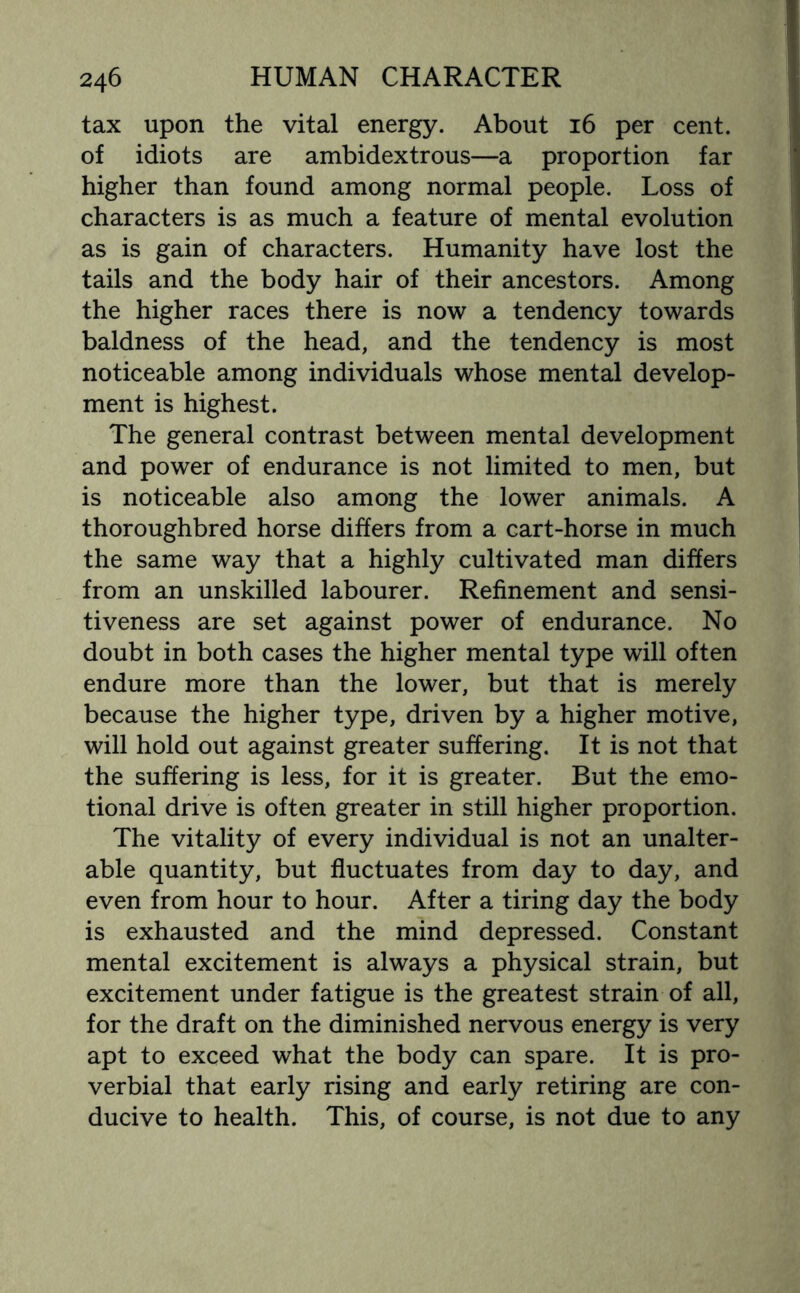 tax upon the vital energy. About 16 per cent, of idiots are ambidextrous—a proportion far higher than found among normal people. Loss of characters is as much a feature of mental evolution as is gain of characters. Humanity have lost the tails and the body hair of their ancestors. Among the higher races there is now a tendency towards baldness of the head, and the tendency is most noticeable among individuals whose mental develop¬ ment is highest. The general contrast between mental development and power of endurance is not limited to men, but is noticeable also among the lower animals. A thoroughbred horse differs from a cart-horse in much the same way that a highly cultivated man differs from an unskilled labourer. Refinement and sensi¬ tiveness are set against power of endurance. No doubt in both cases the higher mental type will often endure more than the lower, but that is merely because the higher type, driven by a higher motive, will hold out against greater suffering. It is not that the suffering is less, for it is greater. But the emo¬ tional drive is often greater in still higher proportion. The vitality of every individual is not an unalter¬ able quantity, but fluctuates from day to day, and even from hour to hour. After a tiring day the body is exhausted and the mind depressed. Constant mental excitement is always a physical strain, but excitement under fatigue is the greatest strain of all, for the draft on the diminished nervous energy is very apt to exceed what the body can spare. It is pro¬ verbial that early rising and early retiring are con¬ ducive to health. This, of course, is not due to any