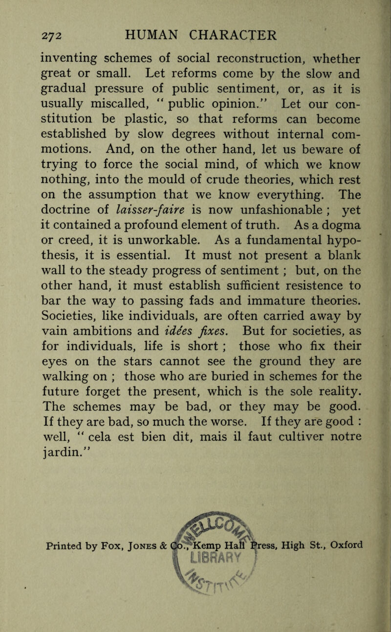 inventing schemes of social reconstruction, whether great or small. Let reforms come by the slow and gradual pressure of public sentiment, or, as it is usually miscalled, “ public opinion.” Let our con¬ stitution be plastic, so that reforms can become established by slow degrees without internal com¬ motions. And, on the other hand, let us beware of trying to force the social mind, of which we know nothing, into the mould of crude theories, which rest on the assumption that we know everything. The doctrine of laisser-faire is now unfashionable ; yet it contained a profound element of truth. As a dogma or creed, it is unworkable. As a fundamental hypo¬ thesis, it is essential. It must not present a blank wall to the steady progress of sentiment; but, on the other hand, it must establish sufficient resistence to bar the way to passing fads and immature theories. Societies, like individuals, are often carried away by vain ambitions and idees fixes. But for societies, as for individuals, life is short; those who fix their eyes on the stars cannot see the ground they are walking on ; those who are buried in schemes for the future forget the present, which is the sole reality. The schemes may be bad, or they may be good. If they are bad, so much the worse. If they are good : well, “ cela est bien dit, mais il faut cultiver notre jardin.” Printed by Fox, Jones & ress, High St., Oxford