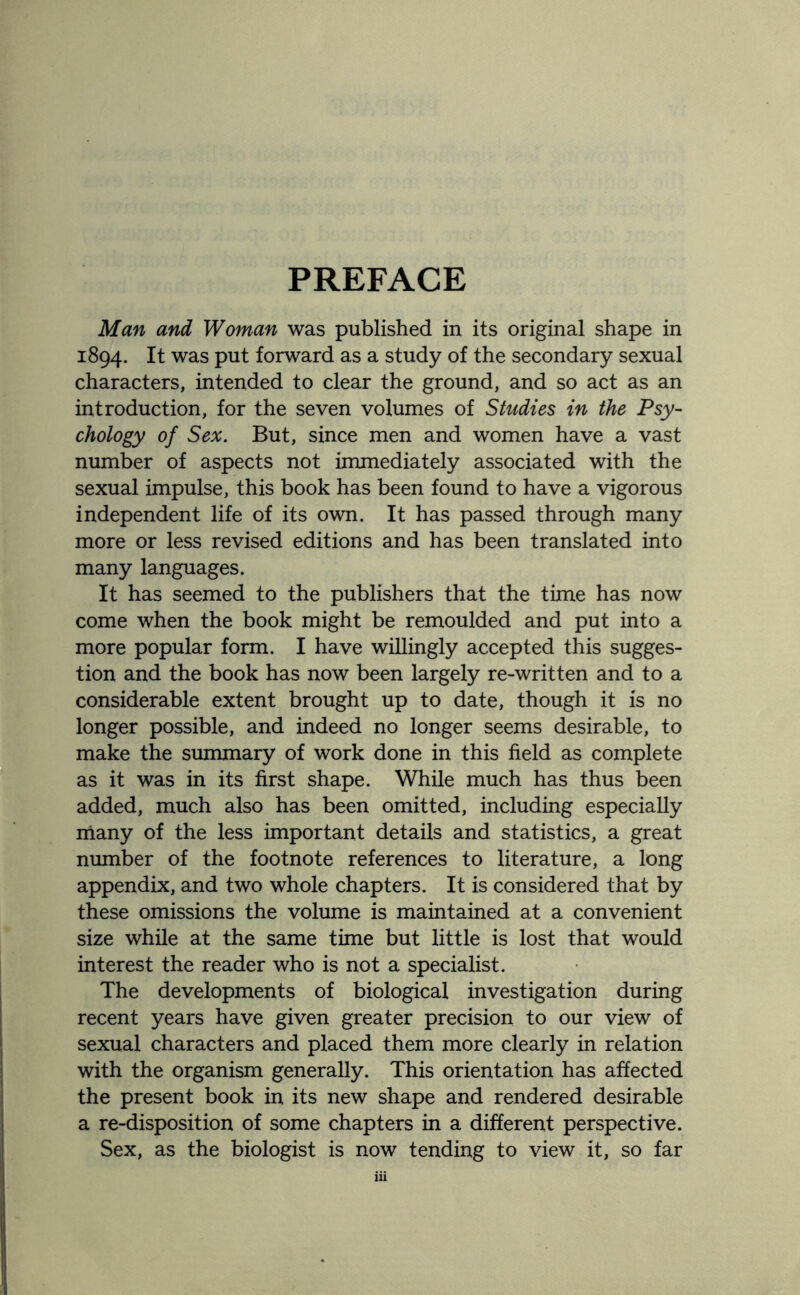 PREFACE Man and Woman was published in its original shape in 1894. It was put forward as a study of the secondary sexual characters, intended to clear the ground, and so act as an introduction, for the seven volumes of Studies in the Psy¬ chology of Sex. But, since men and women have a vast number of aspects not immediately associated with the sexual impulse, this book has been found to have a vigorous independent life of its own. It has passed through many more or less revised editions and has been translated into many languages. It has seemed to the publishers that the time has now come when the book might be remoulded and put into a more popular form. I have willingly accepted this sugges¬ tion and the book has now been largely re-written and to a considerable extent brought up to date, though it is no longer possible, and indeed no longer seems desirable, to make the summary of work done in this field as complete as it was in its first shape. While much has thus been added, much also has been omitted, including especially many of the less important details and statistics, a great number of the footnote references to literature, a long appendix, and two whole chapters. It is considered that by these omissions the volume is maintained at a convenient size while at the same time but little is lost that would interest the reader who is not a specialist. The developments of biological investigation during recent years have given greater precision to our view of sexual characters and placed them more clearly in relation with the organism generally. This orientation has affected the present book in its new shape and rendered desirable a re-disposition of some chapters in a different perspective. Sex, as the biologist is now tending to view it, so far