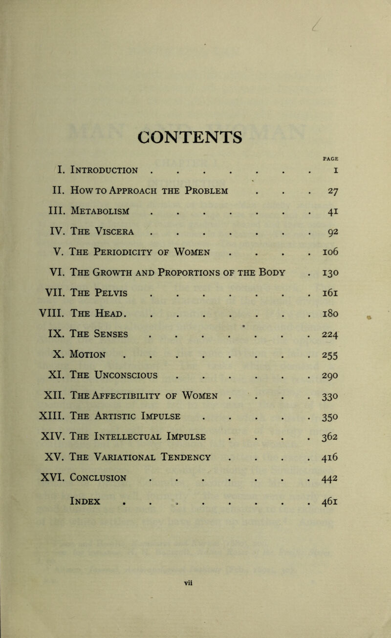 L CONTENTS PAGE I. Introduction .... I II. How to Approach the Problem . 27 III. Metabolism .... . 41 IV. The Viscera .... . 92 V. The Periodicity of Women . 106 VI. The Growth and Proportions of the Body . 130 VII. The Pelvis .... . l6l VIII. The Head. IX. The Senses .... . 224 X. Motion. • 255 XI. The Unconscious . 290 XII. The Affectibility of Women . * 330 XIII. The Artistic Impulse • 350 XIV. The Intellectual Impulse • 362 XV. The Variational Tendency . 4l6 XVI. Conclusion .... . 442 Index . 461