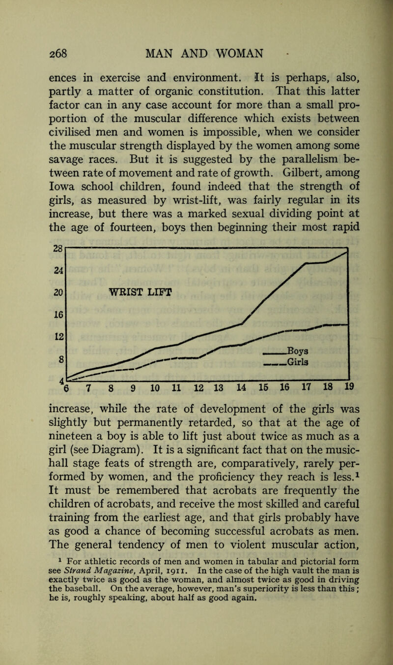 ences in exercise and environment. It is perhaps, also, partly a matter of organic constitution. That this latter factor can in any case account for more than a small pro¬ portion of the muscular difference which exists between civilised men and women is impossible, when we consider the muscular strength displayed by the women among some savage races. But it is suggested by the parallelism be¬ tween rate of movement and rate of growth. Gilbert, among Iowa school children, found indeed that the strength of girls, as measured by wrist-lift, was fairly regular in its increase, but there was a marked sexual dividing point at the age of fourteen, boys then beginning their most rapid increase, while the rate of development of the girls was slightly but permanently retarded, so that at the age of nineteen a boy is able to lift just about twice as much as a girl (see Diagram). It is a significant fact that on the music- hall stage feats of strength are, comparatively, rarely per¬ formed by women, and the proficiency they reach is less.1 It must be remembered that acrobats are frequently the children of acrobats, and receive the most skilled and careful training from the earliest age, and that girls probably have as good a chance of becoming successful acrobats as men. The general tendency of men to violent muscular action, 1 For athletic records of men and women in tabular and pictorial form see Strand Magazine, April, 1911. In the case of the high vault the man is exactly twice as good as the woman, and almost twice as good in driving the baseball. On the average, however, man’s superiority is less than this; he is, roughly speaking, about half as good again.
