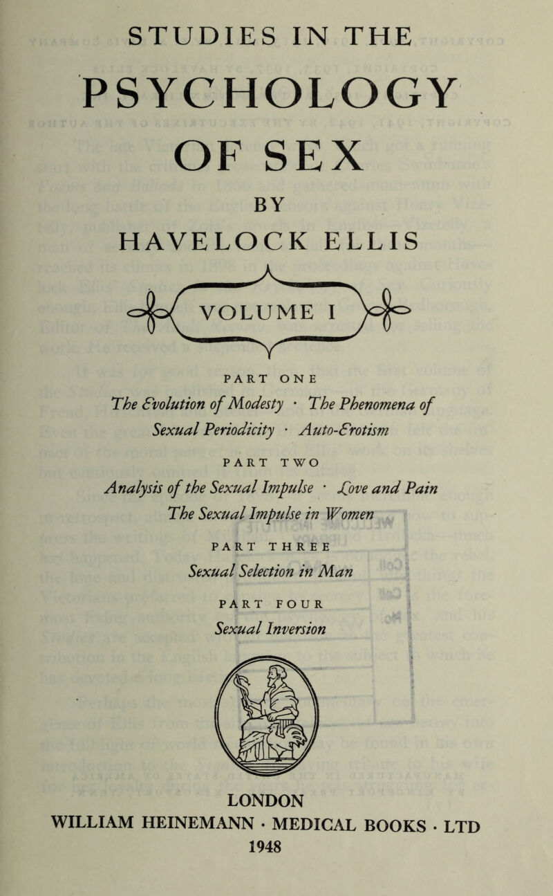 PSYCHOLOGY OF SEX BY HAVELOCK ELLIS The Evolution of Modesty • The Phenomena of Sexual Periodicity • Auto-Srotism PART TWO Analysis of the Sexual Impulse • Sjove and Pain The Sexual Impulse in Women PART THREE Sexual Selection in Man PART FOUR Sexual Inversion LONDON WILLIAM HEINEMANN • MEDICAL BOOKS • LTD 1948