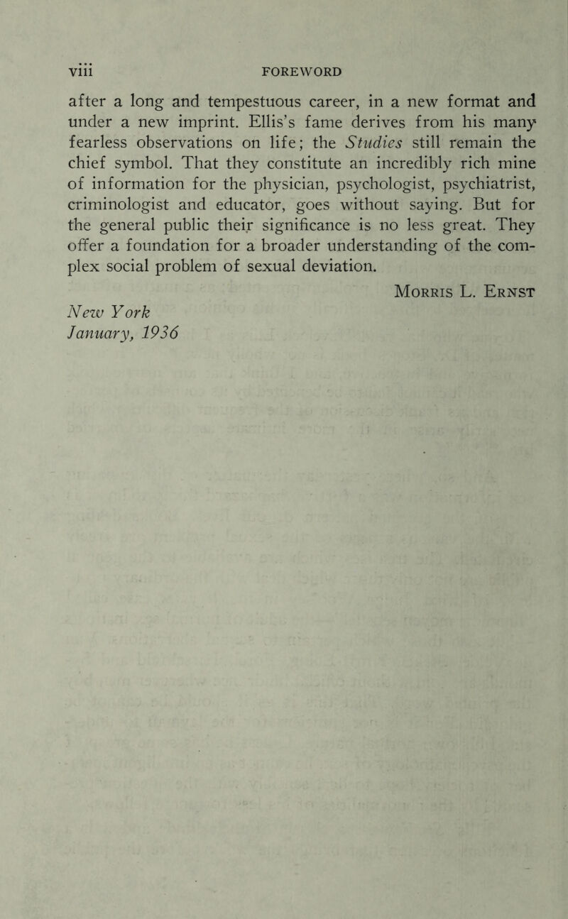 after a long and tempestuous career, in a new format and under a new imprint. Ellis’s fame derives from his many fearless observations on life; the Studies still remain the chief symbol. That they constitute an incredibly rich mine of information for the physician, psychologist, psychiatrist, criminologist and educator, goes without saying. But for the general public their significance is no less great. They offer a foundation for a broader understanding of the com¬ plex social problem of sexual deviation. Morris L. Ernst New York January, 1936