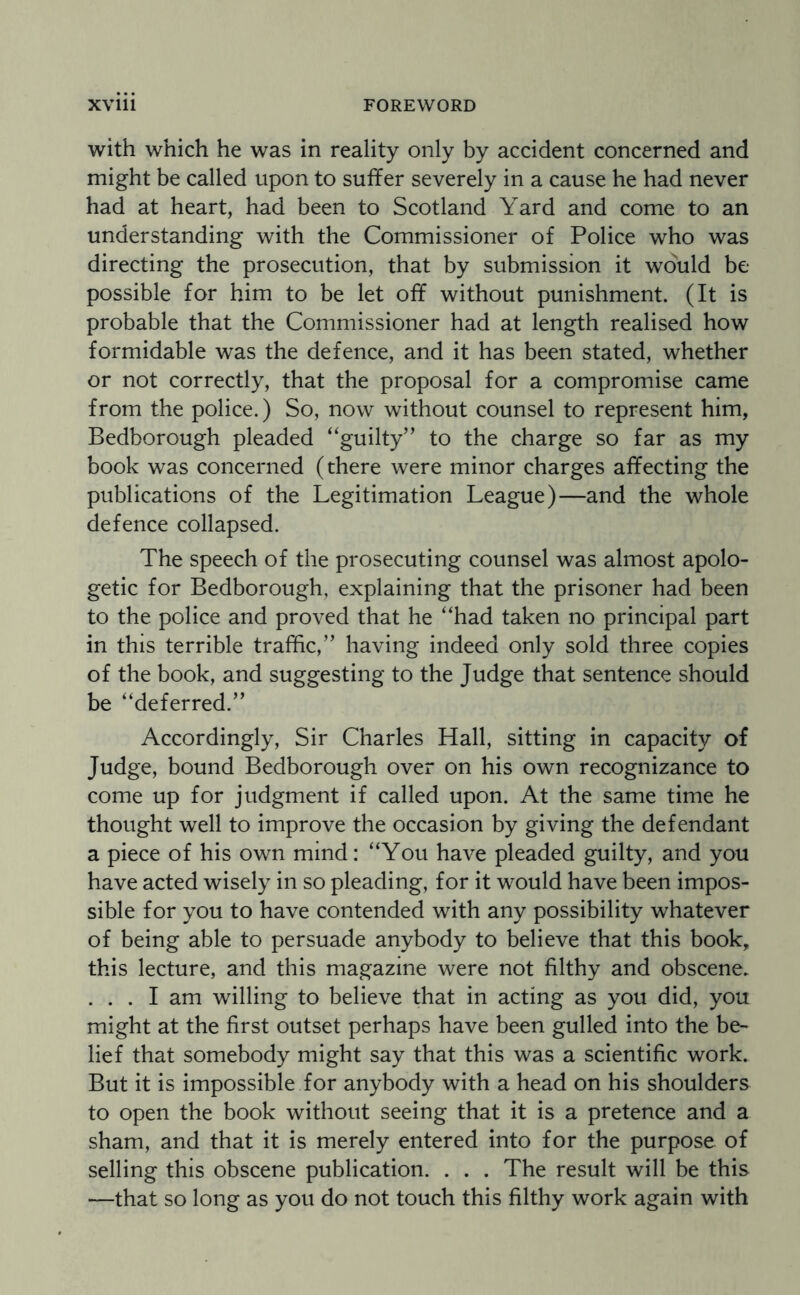 with which he was in reality only by accident concerned and might be called upon to suffer severely in a cause he had never had at heart, had been to Scotland Yard and come to an understanding with the Commissioner of Police who was directing the prosecution, that by submission it would be possible for him to be let off without punishment. (It is probable that the Commissioner had at length realised how formidable was the defence, and it has been stated, whether or not correctly, that the proposal for a compromise came from the police.) So, now without counsel to represent him, Bedborough pleaded “guilty” to the charge so far as my book was concerned (there were minor charges affecting the publications of the Legitimation League)—and the whole defence collapsed. The speech of the prosecuting counsel was almost apolo¬ getic for Bedborough, explaining that the prisoner had been to the police and proved that he “had taken no principal part in this terrible traffic,” having indeed only sold three copies of the book, and suggesting to the Judge that sentence should be “deferred.” Accordingly, Sir Charles Hall, sitting in capacity of Judge, bound Bedborough over on his own recognizance to come up for judgment if called upon. At the same time he thought well to improve the occasion by giving the defendant a piece of his own mind: “You have pleaded guilty, and you have acted wisely in so pleading, for it would have been impos¬ sible for you to have contended with any possibility whatever of being able to persuade anybody to believe that this book, this lecture, and this magazine were not filthy and obscene. ... I am willing to believe that in acting as you did, you might at the first outset perhaps have been gulled into the be¬ lief that somebody might say that this was a scientific work. But it is impossible for anybody with a head on his shoulders to open the book without seeing that it is a pretence and a sham, and that it is merely entered into for the purpose of selling this obscene publication. . . . The result will be this —that so long as you do not touch this filthy work again with