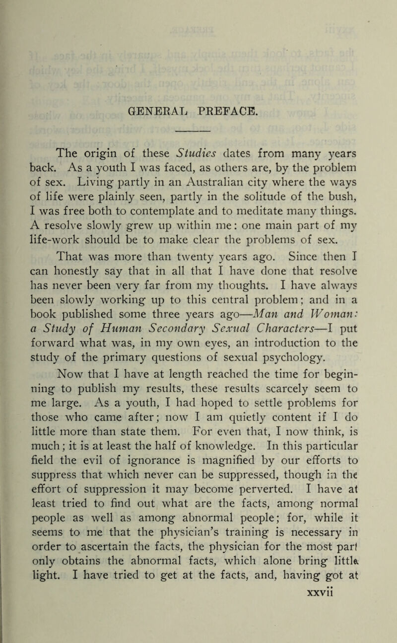 GENERAL PREFACE. The origin of these Studies dates from many years back. As a youth I was faced, as others are, by the problem of sex. Living partly in an Australian city where the ways of life were plainly seen, partly in the solitude of the bush, I was free both to contemplate and to meditate many things. A resolve slowly grew up within me: one main part of my life-work should be to make clear the problems of sex. That was more than twenty years ago. Since then I can honestly say that in all that I have done that resolve has never been very far from my thoughts. I have always been slowly working up to this central problem; and in a book published some three years ago—Man and Woman: a Study of Human Secondary Sexual Characters—I put forward what was, in my own eyes, an introduction to the study of the primary questions of sexual psychology. Now that I have at length reached the time for begin¬ ning to publish my results, these results scarcely seem to me large. As a youth, I had hoped to settle problems for those who came after; now I am quietly content if I do little more than state them. For even that, I now think, is much; it is at least the half of knowledge. In this particular field the evil of ignorance is magnified by our efforts to suppress that which never can be suppressed, though in the effort of suppression it may become perverted. I have at least tried to find out what are the facts, among normal people as well as among abnormal people; for, while it seems to me that the physician’s training is necessary in order to ascertain the facts, the physician for the most part only obtains the abnormal facts, which alone bring little, light. I have tried to get at the facts, and, having got at xxvu