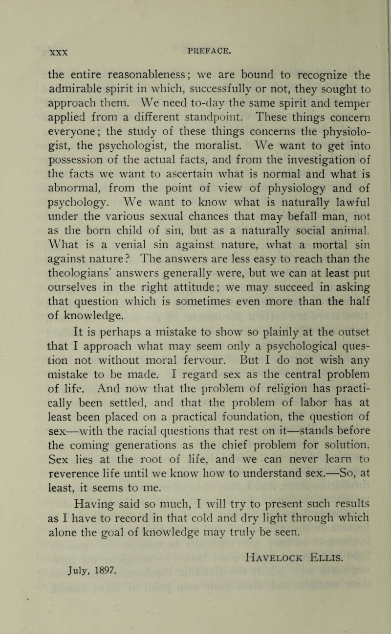 the entire reasonableness; we are bound to recognize the admirable spirit in which, successfully or not, they sought to approach them. We need to-day the same spirit and temper applied from a different standpoint. These things concern everyone; the study of these things concerns the physiolo¬ gist, the psychologist, the moralist. We want to get into possession of the actual facts, and from the investigation of the facts we want to ascertain what is normal and what is abnormal, from the point of view of physiology and of psychology. We want to know what is naturally lawful under the various sexual chances that may befall man, not as the born child of sin, but as a naturally social animal. What is a venial sin against nature, what a mortal sin against nature ? The answers are less easy to reach than the theologians’ answers generally were, but we can at least put ourselves in the right attitude; we may succeed in asking that question which is sometimes even more than the half of knowledge. It is perhaps a mistake to show so plainly at the outset that I approach what may seem only a psychological ques¬ tion not without moral fervour. But I do not wish any mistake to be made. I regard sex as the central problem of life. And now that the problem of religion has practi¬ cally been settled, and that the problem of labor has at least been placed on a practical foundation, the question of sex—with the racial questions that rest on it—stands before the coming generations as the chief problem for solution. Sex lies at the root of life, and we can never learn to reverence life until we know how to understand sex.—So, at least, it seems to me. Having said so much, I will try to present such results as I have to record in that cold and dry light through which alone the goal of knowledge may truly be seen. Havelock Ellis. July, 1897.