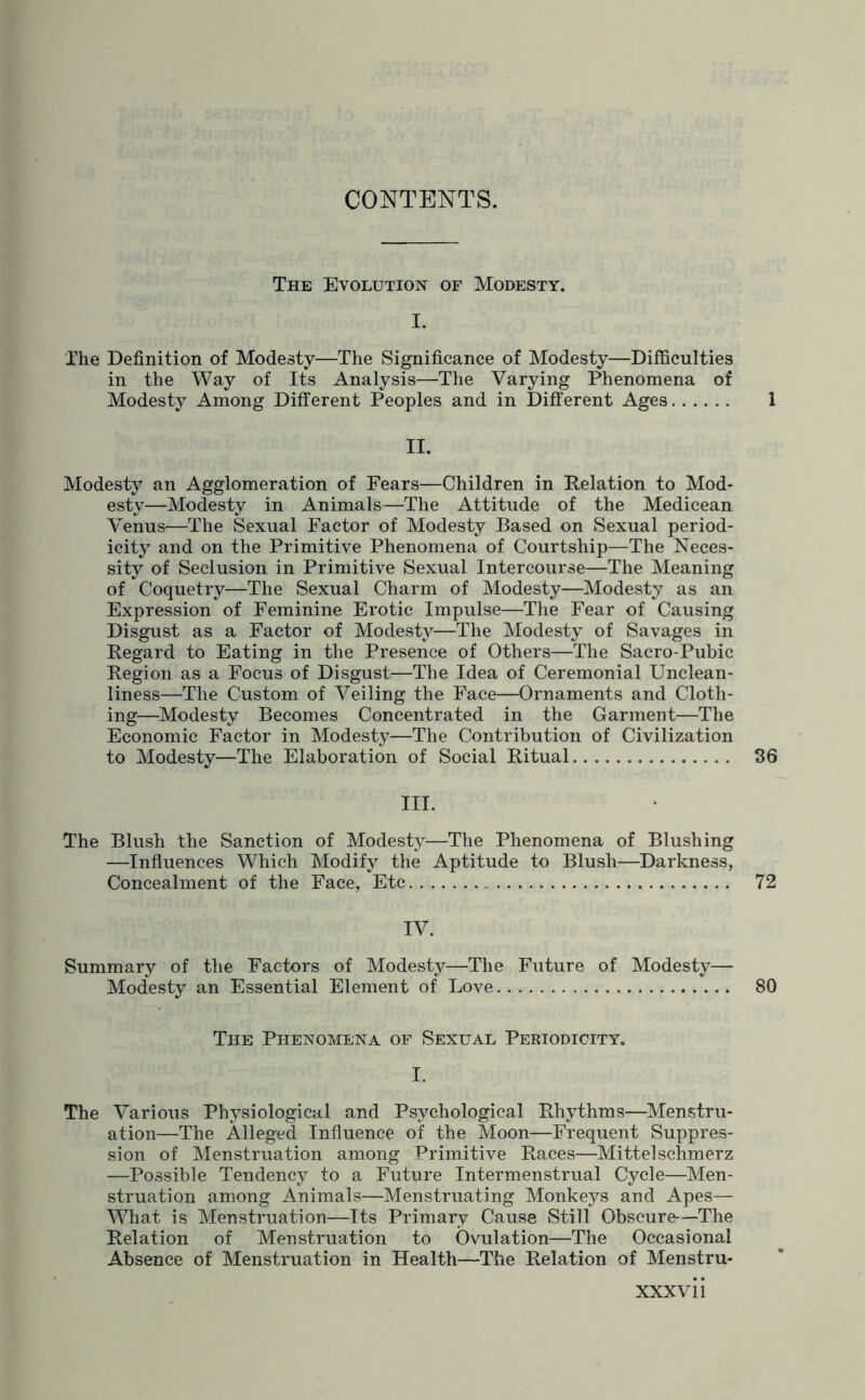 CONTENTS. The Evolution of Modesty. I. The Definition of Modesty—The Significance of Modesty—Difficulties in the Way of Its Analysis—The Varying Phenomena of Modesty Among Different Peoples and in Different Ages. 1 II. Modesty an Agglomeration of Fears—Children in Relation to Mod¬ esty—Modesty in Animals—The Attitude of the Medicean Venus—The Sexual Factor of Modesty Based on Sexual period¬ icity and on the Primitive Phenomena of Courtship—The Neces¬ sity of Seclusion in Primitive Sexual Intercourse—The Meaning of Coquetry—The Sexual Charm of Modesty—Modesty as an Expression of Feminine Erotic Impulse—The Fear of Causing Disgust as a Factor of Modesty—The Modesty of Savages in Regard to Eating in the Presence of Others—The Sacro-Pubic Region as a Focus of Disgust—The Idea of Ceremonial Unclean¬ liness—The Custom of Veiling the Face—Ornaments and Cloth¬ ing—Modesty Becomes Concentrated in the Garment—The Economic Factor in Modesty—The Contribution of Civilization to Modesty—The Elaboration of Social Ritual. 36 III. The Blush the Sanction of Modesty—The Phenomena of Blushing —Influences Which Modify the Aptitude to Blush—Darkness, Concealment of the Face, Etc. 72 IV. Summary of the Factors of Modesty—The Future of Modesty— Modesty an Essential Element of Love. 80 The Phenomena of Sexual Periodicity. I. The Various Physiological and Psychological Rhythms—Menstru¬ ation—The Alleged Influence of the Moon—Frequent Suppres¬ sion of Menstruation among Primitive Races—Mittelschmerz —Possible Tendency to a Future Intermenstrual Cycle—Men¬ struation among Animals—Menstruating Monkeys and Apes— What is Menstruation—Its Primary Cause Still Obscure—The Relation of Menstruation to Ovulation—The Occasional Absence of Menstruation in Health—The Relation of Menstru- XXXVI1