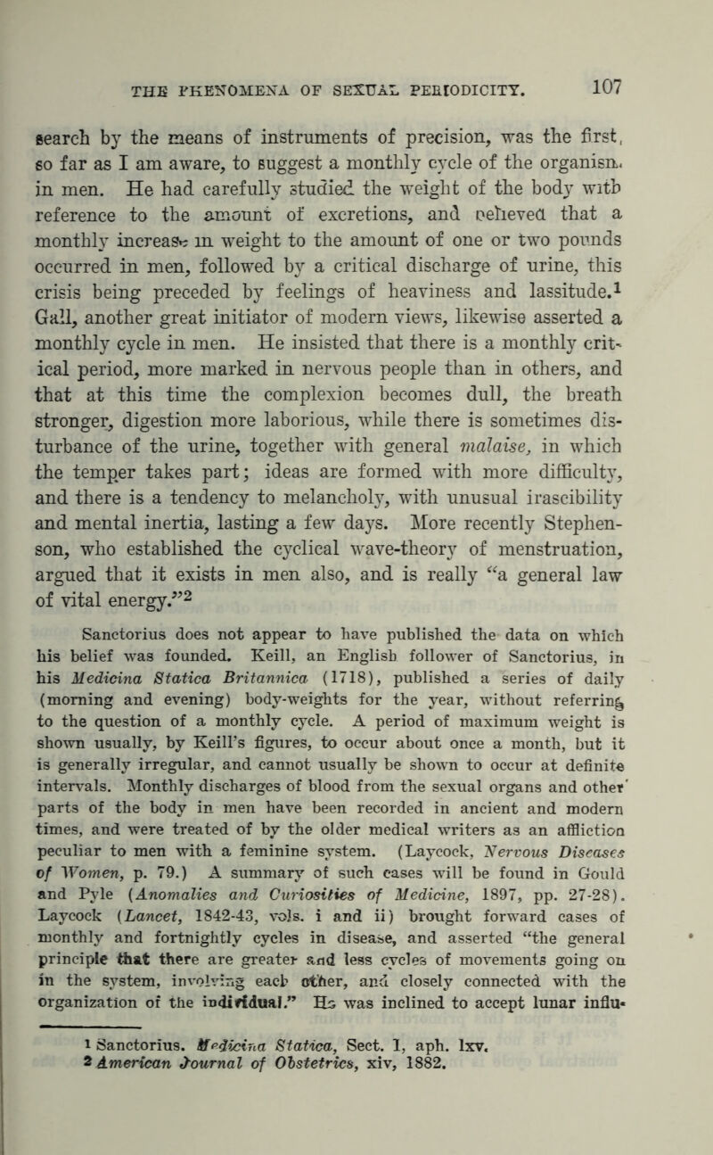 search by the means of instruments of precision, was the first, so far as I am aware, to suggest a monthly cycle of the organism in men. He had carefully studied the weight of the body with reference to the amount of excretions, and oeheved that a monthly increase in weight to the amount of one or two pounds occurred in men, followed by a critical discharge of urine, this crisis being preceded by feelings of heaviness and lassitude.1 Gall, another great initiator of modern views, likewise asserted a monthly cycle in men. He insisted that there is a monthly crit- ical period, more marked in nervous people than in others, and that at this time the complexion becomes dull, the breath stronger, digestion more laborious, while there is sometimes dis¬ turbance of the urine, together with general malaise, in which the temper takes part; ideas are formed with more difficulty, and there is a tendency to melancholy, with unusual irascibility and mental inertia, lasting a few days. More recently Stephen¬ son, who established the cyclical wave-theory of menstruation, argued that it exists in men also, and is really “a general law of vital energy.”2 Sanctorius does not appear to have published the data on which his belief was founded. Keill, an English follower of Sanctorius, in his Medicina Statica Britannica (1718), published a series of daily (morning and evening) body-weights for the year, without referring to the question of a monthly cycle. A period of maximum weight is shown usually, by Keill’s figures, to occur about once a month, but it is generally irregular, and cannot usually be shown to occur at definite intervals. Monthly discharges of blood from the sexual organs and other' parts of the body in men have been recorded in ancient and modern times, and were treated of by the older medical writers as an affliction peculiar to men with a feminine system. (Laycock, Nervous Diseases of Women, p. 79.) A summary of such cases will be found in Gould and Pyle (Anomalies and Curiosities of Medicine, 1897, pp. 27-28). Laycock (Lancet, 1842-43, vols. i and ii) brought forward cases of monthly and fortnightly cycles in disease, and asserted “the general principle that there are greater and less cycles of movements going on in the system, involving each ether, and closely connected with the organization or the individual.” Ho was inclined to accept lunar infill- 1 Sanctorius. Medicina Statica, Sect. I, aph. lxv. 2 American Journal of Obstetrics, xiv, 1882.