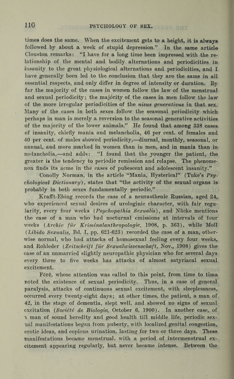 times does the same. When the excitement gets to a height, it is always followed by about a week of stupid depression.” In the same article Clouston remarks: “I have for a long time been impressed with the re¬ lationship of the mental and bodily alternations and periodicities in in sanity to the great physiological alternations and periodicities, and I have generally been led to the conclusion that they are the same in all essential respects, and only differ in degree of intensity or duration. By far the majority of the cases in women follow the law of the menstrual and sexual periodicity; the majority of the cases in men follow the law of the more irregular periodicities of the nisus generativus in that sex. Many of the cases in both sexes follow the seasonal periodicity which perhaps in man is merely a reversion to the seasonal generative activities of the majority of the lower animals.” He found that among 338 cases of insanity, chiefly mania and melancholia, 46 per cent, of females and 40 per cent, of males showed periodicity,—diurnal, monthly, seasonal, or annual, and more marked in women than in men, and in mania than in melancholia,—and adds: “I found that the younger the patient, the greater is the tendency to periodic remission and relapse. The phenome¬ non finds its acme in the cases of pubescent and adolescent insanity.” Conolly Norman, in the article “Mania, Hysterical” (Tuke’s Psy¬ chological Dictionary), states that “the activity of the sexual organs is probably in both sexes fundamentally periodic.” Krafft-Ebing records the case of a neurasthenic Russian, aged 24, who experienced sexual desires of urologinic character, with fair regu¬ larity, every four weeks (Psychopathia Sexualis), and Nacke mentions the case of a man who had nocturnal emissions at intervals of four weeks (Archiv fur Kriminalanthropologie, 1908, p. 363), while Moll (Libido Sexualis, Bd. I, pp. 621-623) recorded the case of a man, other¬ wise normal, who had attacks of homosexual feeling every four weeks, and Rohleder (Zeitschrift fur Sexualwissenschaft, Nov., 1908) gives the case of an unmarried slightly neuropathic physician who for several days every three to five weeks has attacks of almost satyriacal sexual excitement. Fer£, whose attention was called to this point, from time to time noted the existence of sexual periodicity. Thus, in a case of general paralysis, attacks of continuous sexual excitement, with sleeplessness, occurred every twenty-eight days; at other times, the patient, a man of 42, in the stage of dementia, slept well, and showed no signs of sexual excitation [Societe de Biologie, October 6, 1900). In another case, of \ man of sound heredity and good health till middle life, periodic sex¬ ual manifestations began from puberty, with localized genital congestion, erotic ideas, and copious urination, lasting for two or three days. These manifestations became menstrual, with a period of intermenstrual ex¬ citement appearing regularly, but never became intense. Between the