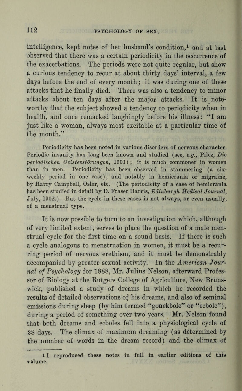 intelligence, kept notes of her husband's condition,1 and at last observed that there was a certain periodicity in the occurrence of the exacerbations. The periods were not quite regular, but show a curious tendency to recur at about thirty days' interval, a few days before the end of every month; it was during one of these attacks that he finally died. There was also a tendency to minor attacks about ten days after the major attacks. It is note¬ worthy that the subject showed a tendency to periodicity when in health, and once remarked laughingly before his illness: “I am just like a woman, always most excitable at a particular time of the month.” Periodicity has been noted in various disorders of nervous character. Periodic insanity has long been known and studied (see, e.g., Pilcz, Die periodischen Geistesstdrungen, 1901) ; it is much commoner in women than in men. Periodicity has been observed in stammering (a six¬ weekly period in one case), and notably in hemicrania or migraine, by Harry Campbell, Osier, etc. (The periodicity of a case of hemicrania has been studied in detail by D. Fraser Harris, Edinburgh Medical Journal, July, 1902.) But the cycle in these cases is not always, or even usually, of a menstrual type. It is now possible to turn to an investigation which, although of very limited extent, serves to place the question of a male men¬ strual cycle for the first time on a sound basis. If there is such a cycle analogous to menstruation in women, it must be a recur¬ ring period of nervous erethism, and it must be demonstrably accompanied by greater sexual activity. In the American Jour¬ nal of Psychology for 1888, Mr. Julius Nelson, afterward Profes¬ sor of Biology at the Butgers College of Agriculture, New Bruns¬ wick, published a study of dreams in which he recorded the results of detailed observations of his dreams, and also of seminal emissions during sleep (by him termed “gonekbole” or “ecboie”), during a period of something over two years. Mr. Nelson found that both dreams and ecboles fell into a physiological cycle of 28 days. The climax of maximum dreaming (as determined by the number of words in the dream record) and the climax of 11 reproduced these notes in full in earlier editions of this ralume.