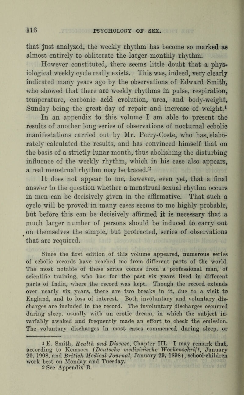 that just analyzed, the weekly rhythm has become so marked as almost entirely to obliterate the larger monthly rhythm. However constituted, there seems little doubt that a phys¬ iological weekly cycle really exists. This was, indeed, very clearly indicated many years ago by the observations of Edward Smith, who showed that there are weekly rhythms in pulse, respiration, temperature, carbonic acid evolution, urea, and body-weight, Sunday being the great day of repair and increase of weight.1 In an appendix to this volume I am able to present the results of another long series of observations of nocturnal ecbolic manifestations carried out by Mr. Perry-Coste, who has. elabo¬ rately calculated the results, and has convinced himself that on the basis of a strictly lunar month, thus abolishing the disturbing influence of the weekly rhythm, which in his case also appears, a real menstrual rhythm may be traced.2 It does not appear to me, however, even yet, that a final answer to the question whether a menstrual sexual rhythm occurs in men can be decisively given in the affirmative. That such a cycle will be proved in many cases seems to me highly probable, but before this can be decisively affirmed it is necessary that a much larger number of persons should be induced to carry out % on themselves the simple, but protracted, series of observations that are required. Since the first edition of this volume appeared, numerous series of ecbolic records have reached me from different parts of the world. The most notable of these series comes from a professional man. of scientific training, who has for the past six years lived in different parts of India, where the record was kept. Though the record extends over nearly six years, there are two breaks in it, due to a visit to England, and to loss of interest. Both involuntary and voluntary dis¬ charges are included in the record. The involuntary discharges occurred during sleep, usually with an erotic dream, in which the subject in¬ variably awaked and frequently made an effort to check the emission. The voluntary discharges in most cases commenced during sleep, or 1 E. Smith, Health and Disease, Chapter III. I may remark that, according to Kemsoes (Deutsche medizinische Wochenschrift, January 20, 1908, and British Medical Journal, January 29, 1898), school-children work best on Monday and Tuesday. 2 See Appendix B.