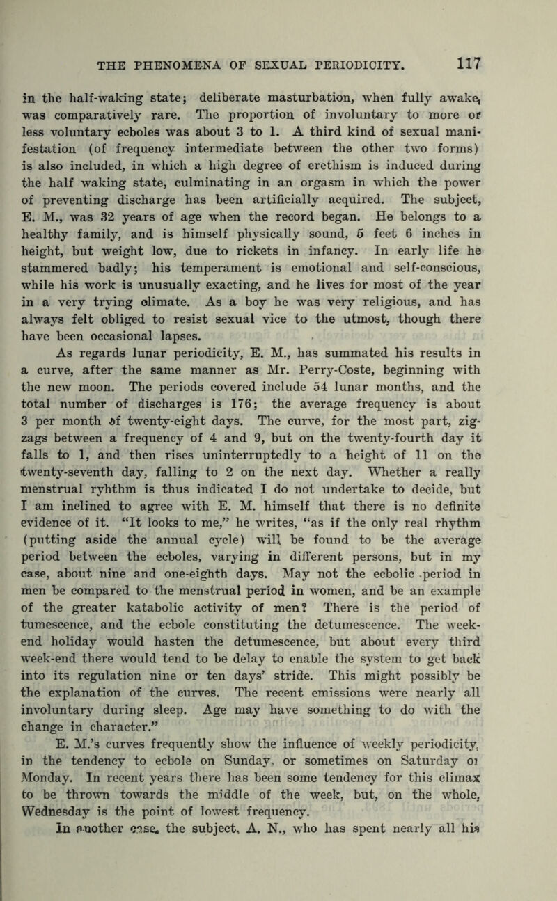 in the half-waking state; deliberate masturbation, when fully awake* was comparatively rare. The proportion of involuntary to more or less voluntary ecboles was about 3 to 1. A third kind of sexual mani¬ festation (of frequency intermediate between the other two forms) is also included, in which a high degree of erethism is induced during the half waking state, culminating in an orgasm in which the power of preventing discharge has been artificially acquired. The subject, E. M., was 32 years of age when the record began. He belongs to a healthy family, and is himself physically sound, 5 feet 6 inches in height, but weight low, due to rickets in infancy. In early life he stammered badly; his temperament is emotional and self-conscious, while his work is unusually exacting, and he lives for most of the year in a very trying climate. As a boy he was very religious, and has always felt obliged to resist sexual vice to the utmost, though there have been occasional lapses. As regards lunar periodicity, E. M., has summated his results in a curve, after the same manner as Mr. Perry-Coste, beginning with the new moon. The periods covered include 54 lunar months, and the total number of discharges is 176; the average frequency is about 3 per month M twenty-eight days. The curve, for the most part, zig¬ zags between a frequency of 4 and 9, but on the twenty-fourth day it falls to 1, and then rises uninterruptedly to a height of 11 on the twenty-seventh day, falling to 2 on the next day. Whether a really menstrual ryhthm is thus indicated I do not undertake to decide, but I am inclined to agree with E. M. himself that there is no definite evidence of it. “It looks to me,” he writes, “as if the only real rhythm (putting aside the annual cycle) will be found to be the average period between the ecboles, varying in different persons, but in my case, about nine and one-eighth days. May not the ecbolic .period in men be compared to the menstrual period in women, and be an example of the greater katabolic activity of men? There is the period of tumescence, and the ecbole constituting the detumescence. The week¬ end holiday would hasten the detumescence, but about every third week-end there would tend to be delay to enable the system to get back into its regulation nine or ten days’ stride. This might possibly be the explanation of the curves. The recent emissions were nearly all involuntary during sleep. Age may have something to do with the change in character.” E. M.’s curves frequently show the influence of weekly periodicity in the tendency to ecbole on Sunday, or sometimes on Saturday oi Monday. In recent years there has been some tendency for this climax to be thrown towards the middle of the week, but, on the whole, Wednesday is the point of lowest frequency. In another case, the subject, A. N., who has spent nearly all his